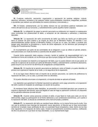 CÓDIGO PENAL FEDERAL
             CÁMARA DE DIPUTADOS DEL H. CONGRESO DE LA UNIÓN                             Última Reforma DOF 24-10-2011
             Secretaría General
             Secretaría de Servicios Parlamentarios
             Dirección General de Servicios de Documentación, Información y Análisis




   VI. Cualquier institución, asociación, organización o agrupación de carácter religioso, cultural,
deportivo, educativo, recreativo o de cualquier índole, cuyos empleados, miembros, integrantes, auxiliares
o ayudantes que realicen sus actividades de manera voluntaria o remunerada, y

  VII.- El Estado, solidariamente, por los delitos dolosos de sus servidores públicos realizados con
motivo del ejercicio de sus funciones, y subsidiariamente cuando aquéllos fueren culposos.

   Artículo 33.- La obligación de pagar la sanción pecuniaria es preferente con respecto a cualesquiera
otras contraídas con posterioridad al delito, a excepción de las referentes a alimentos y relaciones
laborales.

    Artículo 34.- La reparación del daño proveniente de delito que deba ser hecha por el delincuente
tiene el carácter de pena pública y se exigirá de oficio por el Ministerio Público. El ofendido o sus
derechohabientes podrán aportar al Ministerio Público o al juez en su caso, los datos y pruebas que
tengan para demostrar la procedencia y monto de dicha reparación, en los términos que prevenga el
Código de Procedimientos Penales.

   El incumplimiento por parte de las autoridades de la obligación a que se refiere el párrafo anterior,
será sancionado con multa de treinta a cuarenta días de salario mínimo.

   Cuando dicha reparación deba exigirse a tercero, tendrá el carácter de responsabilidad civil y se
tramitará en forma de incidente, en los términos que fije el propio Código de Procedimientos Penales.

    Quien se considere con derecho a la reparación del daño, que no pueda obtener ante el juez penal, en
virtud de no ejercicio de la acción por parte del Ministerio Público, sobreseimiento o sentencia absolutoria,
podrá recurrir a la vía civil en los términos de la legislación correspondiente.

   Artículo 35.- El importe de la sanción pecuniaria se distribuirá: entre el Estado y la parte ofendida; al
primero se le aplicará el importe de la multa, y a la segunda el de la reparación.

   Si no se logra hacer efectivo todo el importe de la sanción pecuniaria, se cubrirá de preferencia la
reparación del daño, y en su caso, a prorrata entre los ofendidos.

   Si la parte ofendida renunciare a la reparación, el importe de ésta se aplicará al Estado.

   Los depósitos que garanticen la libertad caucional se aplicarán como pago preventivo a la reparación
del daño cuando el inculpado se substraiga a la acción de la justicia.

   Al mandarse hacer efectivos tales depósitos, se prevendrá a la autoridad ejecutora que conserve su
importe a disposición del tribunal, para que llegado el caso se haga su aplicación conforme a lo dispuesto
en los párrafos anteriores de este artículo.

    Artículo 36.- Cuando varias personas cometan el delito, el juez fijará la multa para cada uno de los
delincuentes, según su participación en el hecho delictuoso y sus condiciones económicas; y en cuanto a
la reparación del daño, la deuda se considerará como mancomunada y solidaria.

   Artículo 37.- La reparación del daño se mandará hacer efectiva, en la misma forma que la multa. Una
vez que la sentencia que imponga tal reparación cauce ejecutoria, el tribunal que la haya pronunciado
remitirá de inmediato copia certificada de ella a la autoridad fiscal competente y ésta, dentro de los tres
días siguientes a la recepción de dicha copia, iniciará el procedimiento económico-coactivo, notificando
de ello a la persona en cuyo favor se haya decretado, o a su representante legal.




                                                                             10 de 165
 