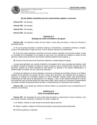 CÓDIGO PENAL FEDERAL
              CÁMARA DE DIPUTADOS DEL H. CONGRESO DE LA UNIÓN                             Última Reforma DOF 24-10-2011
              Secretaría General
              Secretaría de Servicios Parlamentarios
              Dirección General de Servicios de Documentación, Información y Análisis




              De los delitos cometidos por los comerciantes sujetos a concurso

   Artículo 391.- (Se deroga).

   Artículo 392.- (Se deroga).

   Artículo 393.- (Se deroga).

   Artículo 394.- (Se deroga).

                                                       CAPITULO V
                                          Despojo de cosas inmuebles o de aguas

   Artículo 395.- Se aplicará la pena de tres meses a cinco años de prisión y multa de cincuenta a
quinientos pesos:

   I.- Al que de propia autoridad y haciendo violencia o furtivamente, o empleando amenaza o engaño,
ocupe un inmueble ajeno o haga uso de él, o de un derecho real que no le pertenezca;

   II.- Al que de propia autoridad y haciendo uso de los medios indicados en la fracción anterior, ocupe
un inmueble de su propiedad, en los casos en que la ley no lo permite por hallarse en poder de otra
persona o ejerza actos de dominio que lesionen derechos legítimos del ocupante, y

   III.- Al que en los términos de las fracciones anteriores, cometa despojo de aguas.

   La pena será aplicable, aun cuando el derecho a la posesión de la cosa usurpada sea dudosa o esté
en disputa. Cuando el despojo se realice por grupo o grupos, que en conjunto sean mayores de cinco
personas, además de la pena señalada en este artículo, se aplicará a los autores intelectuales y a
quienes dirijan la invasión, de uno a seis años de prisión.

   A quienes se dediquen en forma reiterada a promover el despojo de inmuebles urbanos en el Distrito
Federal, se les aplicará una sanción de dos a nueve años de prisión. Se considera que se dedican a
promover el despojo de inmuebles urbanos en forma reiterada, quienes hayan sido anteriormente
condenados por esta forma de participación en el despojo, o bien, se les hubiere decretado en más de
dos ocasiones auto de formal prisión por este mismo delito, salvo cuando en el proceso correspondiente
se hubiese resuelto el desvanecimiento de datos, el sobreseimiento ó la absolución del inculpado.

    Artículo 396.- A las penas que señala el artículo anterior, se acumulará la que corresponda por la
violencia o la amenaza.

                                                               CAPITULO VI
                                                          Daño en propiedad ajena

   Artículo 397.- Se impondrán de cinco a diez años de prisión y multa de cien a cinco mil pesos, a los
que causen incendio, inundación o explosión con daño o peligro de:

   I.- Un edificio, vivienda o cuarto donde se encuentre alguna persona;

   II.- Ropas, muebles u objetos en tal forma que puedan causar graves daños personales;

   III.- Archivos públicos o notariales;




                                                                             101 de 165
 
