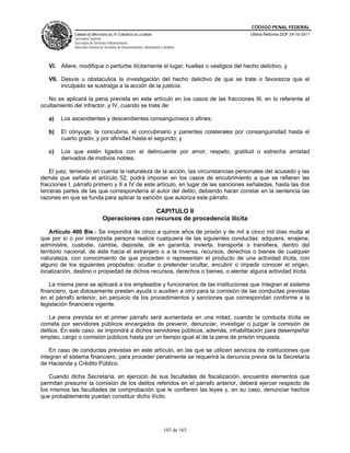 CÓDIGO PENAL FEDERAL
             CÁMARA DE DIPUTADOS DEL H. CONGRESO DE LA UNIÓN                             Última Reforma DOF 24-10-2011
             Secretaría General
             Secretaría de Servicios Parlamentarios
             Dirección General de Servicios de Documentación, Información y Análisis




   VI. Altere, modifique o perturbe ilícitamente el lugar, huellas o vestigios del hecho delictivo, y

   VII. Desvíe u obstaculice la investigación del hecho delictivo de que se trate o favorezca que el
        inculpado se sustraiga a la acción de la justicia.

   No se aplicará la pena prevista en este artículo en los casos de las fracciones III, en lo referente al
ocultamiento del infractor, y IV, cuando se trate de:

   a)   Los ascendientes y descendientes consanguíneos o afines;

   b)   El cónyuge, la concubina, el concubinario y parientes colaterales por consanguinidad hasta el
        cuarto grado, y por afinidad hasta el segundo; y

   c)   Los que estén ligados con el delincuente por amor, respeto, gratitud o estrecha amistad
        derivados de motivos nobles.

    El juez, teniendo en cuenta la naturaleza de la acción, las circunstancias personales del acusado y las
demás que señala el artículo 52, podrá imponer en los casos de encubrimiento a que se refieren las
fracciones I, párrafo primero y II a IV de este artículo, en lugar de las sanciones señaladas, hasta las dos
terceras partes de las que correspondería al autor del delito; debiendo hacer constar en la sentencia las
razones en que se funda para aplicar la sanción que autoriza este párrafo.

                                                CAPITULO II
                                Operaciones con recursos de procedencia ilícita

    Artículo 400 Bis.- Se impondrá de cinco a quince años de prisión y de mil a cinco mil días multa al
que por sí o por interpósita persona realice cualquiera de las siguientes conductas: adquiera, enajene,
administre, custodie, cambie, deposite, dé en garantía, invierta, transporte o transfiera, dentro del
territorio nacional, de éste hacia el extranjero o a la inversa, recursos, derechos o bienes de cualquier
naturaleza, con conocimiento de que proceden o representan el producto de una actividad ilícita, con
alguno de los siguientes propósitos: ocultar o pretender ocultar, encubrir o impedir conocer el origen,
localización, destino o propiedad de dichos recursos, derechos o bienes, o alentar alguna actividad ilícita.

    La misma pena se aplicará a los empleados y funcionarios de las instituciones que integran el sistema
financiero, que dolosamente presten ayuda o auxilien a otro para la comisión de las conductas previstas
en el párrafo anterior, sin perjuicio de los procedimientos y sanciones que correspondan conforme a la
legislación financiera vigente.

   La pena prevista en el primer párrafo será aumentada en una mitad, cuando la conducta ilícita se
cometa por servidores públicos encargados de prevenir, denunciar, investigar o juzgar la comisión de
delitos. En este caso, se impondrá a dichos servidores públicos, además, inhabilitación para desempeñar
empleo, cargo o comisión públicos hasta por un tiempo igual al de la pena de prisión impuesta.

    En caso de conductas previstas en este artículo, en las que se utilicen servicios de instituciones que
integran el sistema financiero, para proceder penalmente se requerirá la denuncia previa de la Secretaría
de Hacienda y Crédito Público.

   Cuando dicha Secretaría, en ejercicio de sus facultades de fiscalización, encuentre elementos que
permitan presumir la comisión de los delitos referidos en el párrafo anterior, deberá ejercer respecto de
los mismos las facultades de comprobación que le confieren las leyes y, en su caso, denunciar hechos
que probablemente puedan constituir dicho ilícito.




                                                                            103 de 165
 