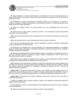 CÓDIGO PENAL FEDERAL
              CÁMARA DE DIPUTADOS DEL H. CONGRESO DE LA UNIÓN                             Última Reforma DOF 24-10-2011
              Secretaría General
              Secretaría de Servicios Parlamentarios
              Dirección General de Servicios de Documentación, Información y Análisis




    III. Haga proselitismo o presione objetivamente a los electores el día de la jornada electoral en el
interior de las casillas o en el lugar en que se encuentren formados los votantes, con el fin de orientar el
sentido de su voto;

   IV. Obstaculice o interfiera dolosamente el desarrollo normal de las votaciones, el escrutinio y
cómputo, el traslado y entrega de los paquetes y documentación electoral, o el adecuado ejercicio de las
tareas de los funcionarios electorales;

   V. Recoja en cualquier tiempo, sin causa prevista por la ley, credenciales para votar de los
ciudadanos;

   VI. Solicite votos por paga, dádiva, promesa de dinero u otra recompensa durante las campañas
electorales o la jornada electoral;

   VII. El día de la jornada electoral viole, de cualquier manera, el derecho del ciudadano a emitir su voto
en secreto;

   VIII. Vote o pretenda votar con una credencial para votar de la que no sea titular;

   IX. El día de la jornada electoral lleve a cabo el transporte de votantes, coartando o pretendiendo
coartar su libertad para la emisión del voto;

   X. Introduzca en o sustraiga de las urnas ilícitamente una o más boletas electorales, o se apodere,
destruya o altere boletas, documentos o materiales electorales, o impida de cualquier forma su traslado o
entrega a los órganos competentes;

   XI. Obtenga o solicite declaración firmada del elector acerca de su intención o el sentido de su voto, o
bien que, mediante amenaza o promesa de paga o dádiva, comprometa su voto en favor de un
determinado partido político o candidato;

   XII. Impida en forma violenta la instalación de una casilla, o asuma dolosamente cualquier conducta
que tenga como finalidad impedir la instalación normal de la casilla; o

   XIII. Durante los ocho días previos a la elección y hasta la hora oficial del cierre de las casillas que se
encuentren en las zonas de husos horarios más occidentales del territorio nacional, publique o difunda
por cualquier medio los resultados de encuestas o sondeos de opinión que den a conocer las
preferencias de los ciudadanos.

   Artículo 404.- Se impondrán hasta 500 días multa a los ministros de cultos religiosos que, en el
desarrollo de actos públicos propios de su ministerio, induzcan expresamente al electorado a votar en
favor o en contra de un candidato o partido político, o a la abstención del ejercicio del derecho al voto.

   Artículo 405.- Se impondrá de cincuenta a doscientos días multa y prisión de dos a seis años, al
funcionario electoral que:

  I.- Altere en cualquier forma, sustituya, destruya o haga un uso indebido de documentos relativos al
Registro Federal de Electores;

   II. Se abstenga de cumplir, sin causa justificada, con las obligaciones propias de su cargo, en perjuicio
del proceso electoral;

   III.- Obstruya el desarrollo normal de la votación sin mediar causa justificada;


                                                                             105 de 165
 