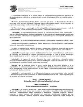CÓDIGO PENAL FEDERAL
             CÁMARA DE DIPUTADOS DEL H. CONGRESO DE LA UNIÓN                             Última Reforma DOF 24-10-2011
             Secretaría General
             Secretaría de Servicios Parlamentarios
             Dirección General de Servicios de Documentación, Información y Análisis




   II. Condicione la prestación de un servicio público, el cumplimiento de programas o la realización de
obras públicas, en el ámbito de su competencia, a la emisión del sufragio en favor de un partido político o
candidato;

   III. Destine, de manera ilegal, fondos, bienes o servicios que tenga a su disposición en virtud de su
cargo tales como vehículos, inmuebles y equipos, al apoyo de un partido político o de un candidato, sin
perjuicio de las penas que pueda corresponder por el delito de peculado; o

   IV. Proporcione apoyo o preste algún servicio a los partidos políticos o a sus candidatos, a través de
sus subordinados, usando del tiempo correspondiente a sus labores, de manera ilegal.

   Artículo 408.- Se impondrá sanción de suspensión de sus derechos políticos hasta por seis años a
quienes, habiendo sido electos diputados o senadores no se presenten, sin causa justificada a juicio de la
Cámara respectiva, a desempeñar el cargo dentro del plazo señalado en el primer párrafo del artículo 63
de la Constitución.

   Artículo 409.- Se impondrán de veinte a cien días multa y prisión de tres meses a cinco años, a quien:

   I.- Proporcione documentos o información falsa al Registro Nacional de Ciudadanos para obtener el
documento que acredite la ciudadanía; y

    II.- Altere en cualquier forma, sustituya, destruya o haga un uso indebido del documento que acredita
la ciudadanía, que en los términos de la ley de la materia, expida el Registro Nacional de Ciudadanos.

   Artículo 410.- La pena a que se refiere el artículo anterior se podrá incrementar en una cuarta parte si
las conductas son cometidas por personal del órgano que tenga a su cargo el servicio del Registro
Nacional de Ciudadanos conforme a la ley de la materia, o si fuere de nacionalidad extranjera.

   Artículo 411.- Se impondrá de setenta a doscientos días multa y prisión de tres a siete años, a quien
por cualquier medio altere o participe en la alteración del Registro Federal de Electores, de los listados
nominales o en la expedición ilícita de credenciales para Votar.

   Artículo 412.- Se impondrá prisión de dos a nueve años, al funcionario partidista o a los
organizadores de actos de campaña que, a sabiendas aproveche ilícitamente fondos, bienes o servicios
en los términos de la fracción III del artículo 407 de este Código. En la comisión de este delito no habrá el
beneficio de la libertad provisional.

   Artículo 413.- Los responsables de los delitos contenidos en el presente capítulo por haber acordado
o preparado su realización en los términos de la fracción I del artículo 13 de este Código no podrán gozar
del beneficio de la libertad provisional.

                                          TITULO VIGESIMO QUINTO
                               Delitos Contra el Ambiente y la Gestión Ambiental

                                                CAPITULO PRIMERO
                                    De las actividades tecnológicas y peligrosas

   Artículo 414.- Se impondrá pena de uno a nueve años de prisión y de trescientos a tres mil días multa
al que ilícitamente, o sin aplicar las medidas de prevención o seguridad, realice actividades de
producción, almacenamiento, tráfico, importación o exportación, transporte, abandono, desecho,
descarga, o realice cualquier otra actividad con sustancias consideradas peligrosas por sus
características corrosivas, reactivas, explosivas, tóxicas, inflamables, radioactivas u otras análogas, lo



                                                                            107 de 165
 