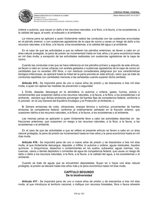 CÓDIGO PENAL FEDERAL
             CÁMARA DE DIPUTADOS DEL H. CONGRESO DE LA UNIÓN                             Última Reforma DOF 24-10-2011
             Secretaría General
             Secretaría de Servicios Parlamentarios
             Dirección General de Servicios de Documentación, Información y Análisis




ordene o autorice, que cause un daño a los recursos naturales, a la flora, a la fauna, a los ecosistemas, a
la calidad del agua, al suelo, al subsuelo o al ambiente.

   La misma pena se aplicará a quien ilícitamente realice las conductas con las sustancias enunciadas
en el párrafo anterior, o con sustancias agotadoras de la capa de ozono y cause un riesgo de daño a los
recursos naturales, a la flora, a la fauna, a los ecosistemas, a la calidad del agua o al ambiente.

   En el caso de que las actividades a que se refieren los párrafos anteriores, se lleven a cabo en un
área natural protegida, la pena de prisión se incrementará hasta en tres años y la pena económica hasta
en mil días multa, a excepción de las actividades realizadas con sustancias agotadoras de la capa de
ozono.

   Cuando las conductas a las que se hace referencia en los párrafos primero y segundo de este artículo,
se lleven a cabo en zonas urbanas con aceites gastados o sustancias agotadoras de la capa de ozono en
cantidades que no excedan 200 litros, o con residuos considerados peligrosos por sus características
biológico-infecciosas, se aplicará hasta la mitad de la pena prevista en este artículo, salvo que se trate de
conductas repetidas con cantidades menores a las señaladas cuando superen dicha cantidad.

  Artículo 415.- Se impondrá pena de uno a nueve años de prisión y de trescientos a tres mil días
multa, a quien sin aplicar las medidas de prevención o seguridad:

    I. Emita, despida, descargue en la atmósfera, lo autorice u ordene, gases, humos, polvos o
contaminantes que ocasionen daños a los recursos naturales, a la fauna, a la flora, a los ecosistemas o al
ambiente, siempre que dichas emisiones provengan de fuentes fijas de competencia federal, conforme a
lo previsto en la Ley General del Equilibrio Ecológico y la Protección al Ambiente, o

   II. Genere emisiones de ruido, vibraciones, energía térmica o lumínica, provenientes de fuentes
emisoras de competencia federal, conforme al ordenamiento señalado en la fracción anterior, que
ocasionen daños a los recursos naturales, a la flora, a la fauna, a los ecosistemas o al ambiente.

    Las mismas penas se aplicarán a quien ilícitamente lleve a cabo las actividades descritas en las
fracciones anteriores, que ocasionen un riesgo a los recursos naturales, a la flora, a la fauna, a los
ecosistemas o al ambiente.

   En el caso de que las actividades a que se refiere el presente artículo se lleven a cabo en un área
natural protegida, la pena de prisión se incrementará hasta en tres años y la pena económica hasta en mil
días multa.

   Artículo 416.- Se impondrá pena de uno a nueve años de prisión y de trescientos a tres mil días
multa, al que ilícitamente descargue, deposite, o infiltre, lo autorice u ordene, aguas residuales, líquidos
químicos o bioquímicos, desechos o contaminantes en los suelos, subsuelos, aguas marinas, ríos,
cuencas, vasos o demás depósitos o corrientes de agua de competencia federal, que cause un riesgo de
daño o dañe a los recursos naturales, a la flora, a la fauna, a la calidad del agua, a los ecosistemas o al
ambiente.

   Cuando se trate de aguas que se encuentren depositadas, fluyan en o hacia una área natural
protegida, la prisión se elevará hasta tres años más y la pena económica hasta mil días multa.

                                                             CAPÍTULO SEGUNDO
                                                              De la biodiversidad

  Artículo 417.- Se impondrá pena de uno a nueve años de prisión y de trescientos a tres mil días
multa, al que introduzca al territorio nacional, o trafique con recursos forestales, flora o fauna silvestre


                                                                            108 de 165
 