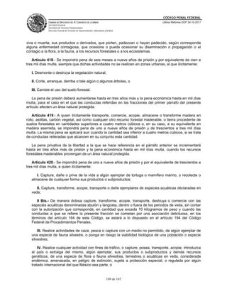 CÓDIGO PENAL FEDERAL
             CÁMARA DE DIPUTADOS DEL H. CONGRESO DE LA UNIÓN                             Última Reforma DOF 24-10-2011
             Secretaría General
             Secretaría de Servicios Parlamentarios
             Dirección General de Servicios de Documentación, Información y Análisis




viva o muerta, sus productos o derivados, que porten, padezcan o hayan padecido, según corresponda
alguna enfermedad contagiosa, que ocasione o pueda ocasionar su diseminación o propagación o el
contagio a la flora, a la fauna, a los recursos forestales o a los ecosistemas.

    Artículo 418.- Se impondrá pena de seis meses a nueve años de prisión y por equivalente de cien a
tres mil días multa, siempre que dichas actividades no se realicen en zonas urbanas, al que ilícitamente:

   I. Desmonte o destruya la vegetación natural;

   II. Corte, arranque, derribe o tale algún o algunos árboles, o

   III. Cambie el uso del suelo forestal.

    La pena de prisión deberá aumentarse hasta en tres años más y la pena económica hasta en mil días
multa, para el caso en el que las conductas referidas en las fracciones del primer párrafo del presente
artículo afecten un área natural protegida.

    Artículo 419.- A quien ilícitamente transporte, comercie, acopie, almacene o transforme madera en
rollo, astillas, carbón vegetal, así como cualquier otro recurso forestal maderable, o tierra procedente de
suelos forestales en cantidades superiores a cuatro metros cúbicos o, en su caso, a su equivalente en
madera aserrada, se impondrá pena de uno a nueve años de prisión y de trescientos a tres mil días
multa. La misma pena se aplicará aun cuando la cantidad sea inferior a cuatro metros cúbicos, si se trata
de conductas reiteradas que alcancen en su conjunto esta cantidad.

   La pena privativa de la libertad a la que se hace referencia en el párrafo anterior se incrementará
hasta en tres años más de prisión y la pena económica hasta en mil días multa, cuando los recursos
forestales maderables provengan de un área natural protegida.

    Artículo 420.- Se impondrá pena de uno a nueve años de prisión y por el equivalente de trescientos a
tres mil días multa, a quien ilícitamente:

      I. Capture, dañe o prive de la vida a algún ejemplar de tortuga o mamífero marino, o recolecte o
   almacene de cualquier forma sus productos o subproductos;

      II. Capture, transforme, acopie, transporte o dañe ejemplares de especies acuáticas declaradas en
   veda;

      II Bis.- De manera dolosa capture, transforme, acopie, transporte, destruya o comercie con las
   especies acuáticas denominadas abulón y langosta, dentro o fuera de los periodos de veda, sin contar
   con la autorización que corresponda, en cantidad que exceda 10 kilogramos de peso y cuando las
   conductas a que se refiere la presente fracción se cometan por una asociación delictuosa, en los
   términos del artículo 164 de este Código, se estará a lo dispuesto en el artículo 194 del Código
   Federal de Procedimientos Penales.

       III. Realice actividades de caza, pesca o captura con un medio no permitido, de algún ejemplar de
   una especie de fauna silvestre, o ponga en riesgo la viabilidad biológica de una población o especie
   silvestres;

       IV. Realice cualquier actividad con fines de tráfico, o capture, posea, transporte, acopie, introduzca
   al país o extraiga del mismo, algún ejemplar, sus productos o subproductos y demás recursos
   genéticos, de una especie de flora o fauna silvestres, terrestres o acuáticas en veda, considerada
   endémica, amenazada, en peligro de extinción, sujeta a protección especial, o regulada por algún
   tratado internacional del que México sea parte, o


                                                                            109 de 165
 