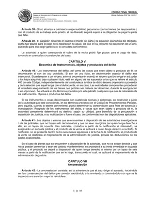 CÓDIGO PENAL FEDERAL
              CÁMARA DE DIPUTADOS DEL H. CONGRESO DE LA UNIÓN                             Última Reforma DOF 24-10-2011
              Secretaría General
              Secretaría de Servicios Parlamentarios
              Dirección General de Servicios de Documentación, Información y Análisis




   Artículo 38.- Si no alcanza a cubrirse la responsabilidad pecuniaria con los bienes del responsable o
con el producto de su trabajo en la prisión, el reo liberado seguirá sujeto a la obligación de pagar la parte
que falte.

   Artículo 39.- El juzgador, teniendo en cuenta el monto del daño y la situación económica del obligado,
podrá fijar plazos para el pago de la reparación de aquél, los que en su conjunto no excederán de un año,
pudiendo para ello exigir garantía si lo considera conveniente.

   La autoridad a quien corresponda el cobro de la multa podrá fijar plazos para el pago de ésta,
tomando en cuenta las circunstancias del caso.

                                           CAPITULO VI
                       Decomiso de Instrumentos, objetos y productos del delito

    Artículo 40.- Los instrumentos del delito, así como las cosas que sean objeto o producto de él, se
decomisarán si son de uso prohibido. Si son de uso lícito, se decomisarán cuando el delito sea
intencional. Si pertenecen a un tercero, sólo se decomisarán cuando el tercero que los tenga en su poder
o los haya adquirido bajo cualquier título, esté en alguno de los supuestos a los que se refiere el artículo
400 de este Código, independientemente de la naturaleza jurídica de dicho tercero propietario o poseedor
y de la relación que aquel tenga con el delincuente, en su caso. Las autoridades competentes procederán
al inmediato aseguramiento de los bienes que podrían ser materia del decomiso, durante la averiguación
o en el proceso. Se actuará en los términos previstos por este párrafo cualquiera que sea la naturaleza de
los instrumentos, objetos o productos del delito.

   Si los instrumentos o cosas decomisados son sustancias nocivas o peligrosas, se destruirán a juicio
de la autoridad que esté conociendo, en los términos previstos por el Código de Procedimientos Penales,
pero aquélla, cuando lo estime conveniente, podrá determinar su conservación para fines de docencia o
investigación. Respecto de los instrumentos del delito, o cosas que sean objeto o producto de él, la
autoridad competente determinará su destino, según su utilidad, para beneficio de la procuración e
impartición de Justicia, o su inutilización si fuere el caso, de conformidad con las disposiciones aplicables.

    Artículo 41.- Los objetos o valores que se encuentren a disposición de las autoridades investigadoras
o de las judiciales, que no hayan sido decomisados y que no sean recogidos por quien tenga derecho a
ello, en un lapso de noventa días naturales, contados a partir de la notificación al interesado, se
enajenarán en subasta pública y el producto de la venta se aplicará a quien tenga derecho a recibirlo. Si
notificado, no se presenta dentro de los seis meses siguientes a la fecha de la notificación, el producto de
la venta se destinará al mejoramiento de la administración de justicia, previas las deducciones de los
gastos ocasionados.

   En el caso de bienes que se encuentren a disposición de la autoridad, que no se deban destruir y que
no se puedan conservar o sean de costoso mantenimiento, se procederá a su venta inmediata en subasta
pública, y el producto se dejará a disposición de quien tenga derecho al mismo por un lapso de seis
meses a partir de la notificación que se le haga, transcurrido el cual, se aplicará al mejoramiento de la
administración de justicia.

                                                                      CAPITULO VII
                                                                      Amonestación

   Artículo 42.- La amonestación consiste: en la advertencia que el juez dirige al acusado, haciéndole
ver las consecuencias del delito que cometió, excitándolo a la enmienda y conminándolo con que se le
impondrá una sanción mayor si reincidiere.




                                                                              11 de 165
 