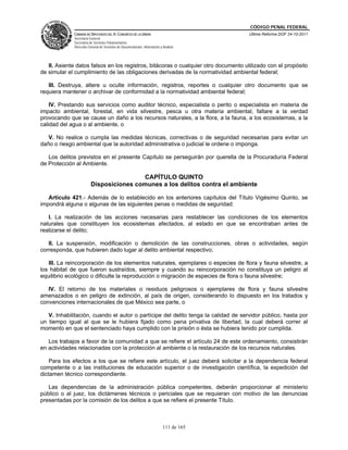 CÓDIGO PENAL FEDERAL
             CÁMARA DE DIPUTADOS DEL H. CONGRESO DE LA UNIÓN                             Última Reforma DOF 24-10-2011
             Secretaría General
             Secretaría de Servicios Parlamentarios
             Dirección General de Servicios de Documentación, Información y Análisis




   II. Asiente datos falsos en los registros, bitácoras o cualquier otro documento utilizado con el propósito
de simular el cumplimiento de las obligaciones derivadas de la normatividad ambiental federal;

   III. Destruya, altere u oculte información, registros, reportes o cualquier otro documento que se
requiera mantener o archivar de conformidad a la normatividad ambiental federal;

    IV. Prestando sus servicios como auditor técnico, especialista o perito o especialista en materia de
impacto ambiental, forestal, en vida silvestre, pesca u otra materia ambiental, faltare a la verdad
provocando que se cause un daño a los recursos naturales, a la flora, a la fauna, a los ecosistemas, a la
calidad del agua o al ambiente, o

   V. No realice o cumpla las medidas técnicas, correctivas o de seguridad necesarias para evitar un
daño o riesgo ambiental que la autoridad administrativa o judicial le ordene o imponga.

   Los delitos previstos en el presente Capítulo se perseguirán por querella de la Procuraduría Federal
de Protección al Ambiente.

                                        CAPÍTULO QUINTO
                        Disposiciones comunes a los delitos contra el ambiente

   Artículo 421.- Además de lo establecido en los anteriores capítulos del Título Vigésimo Quinto, se
impondrá alguna o algunas de las siguientes penas o medidas de seguridad:

   I. La realización de las acciones necesarias para restablecer las condiciones de los elementos
naturales que constituyen los ecosistemas afectados, al estado en que se encontraban antes de
realizarse el delito;

   II. La suspensión, modificación o demolición de las construcciones, obras o actividades, según
corresponda, que hubieren dado lugar al delito ambiental respectivo;

   III. La reincorporación de los elementos naturales, ejemplares o especies de flora y fauna silvestre, a
los hábitat de que fueron sustraídos, siempre y cuando su reincorporación no constituya un peligro al
equilibrio ecológico o dificulte la reproducción o migración de especies de flora o fauna silvestre;

   IV. El retorno de los materiales o residuos peligrosos o ejemplares de flora y fauna silvestre
amenazados o en peligro de extinción, al país de origen, considerando lo dispuesto en los tratados y
convenciones internacionales de que México sea parte, o

   V. Inhabilitación, cuando el autor o partícipe del delito tenga la calidad de servidor público, hasta por
un tiempo igual al que se le hubiera fijado como pena privativa de libertad, la cual deberá correr al
momento en que el sentenciado haya cumplido con la prisión o ésta se hubiera tenido por cumplida.

   Los trabajos a favor de la comunidad a que se refiere el artículo 24 de este ordenamiento, consistirán
en actividades relacionadas con la protección al ambiente o la restauración de los recursos naturales.

    Para los efectos a los que se refiere este artículo, el juez deberá solicitar a la dependencia federal
competente o a las instituciones de educación superior o de investigación científica, la expedición del
dictamen técnico correspondiente.

   Las dependencias de la administración pública competentes, deberán proporcionar al ministerio
público o al juez, los dictámenes técnicos o periciales que se requieran con motivo de las denuncias
presentadas por la comisión de los delitos a que se refiere el presente Título.



                                                                            111 de 165
 