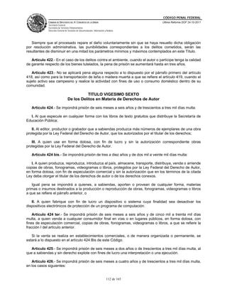 CÓDIGO PENAL FEDERAL
             CÁMARA DE DIPUTADOS DEL H. CONGRESO DE LA UNIÓN                             Última Reforma DOF 24-10-2011
             Secretaría General
             Secretaría de Servicios Parlamentarios
             Dirección General de Servicios de Documentación, Información y Análisis




   Siempre que el procesado repare el daño voluntariamente sin que se haya resuelto dicha obligación
por resolución administrativa, las punibilidades correspondientes a los delitos cometidos, serán las
resultantes de disminuir en una mitad los parámetros mínimos y máximos contemplados en este Título.

   Artículo 422.- En el caso de los delitos contra el ambiente, cuando el autor o partícipe tenga la calidad
de garante respecto de los bienes tutelados, la pena de prisión se aumentará hasta en tres años.

   Artículo 423.- No se aplicará pena alguna respecto a lo dispuesto por el párrafo primero del artículo
418, así como para la transportación de leña o madera muerta a que se refiere el artículo 419, cuando el
sujeto activo sea campesino y realice la actividad con fines de uso o consumo doméstico dentro de su
comunidad.

                                             TITULO VIGESIMO SEXTO
                                  De los Delitos en Materia de Derechos de Autor

   Artículo 424.- Se impondrá prisión de seis meses a seis años y de trescientos a tres mil días multa:

  I. Al que especule en cualquier forma con los libros de texto gratuitos que distribuye la Secretaría de
Educación Pública;

   II. Al editor, productor o grabador que a sabiendas produzca más números de ejemplares de una obra
protegida por la Ley Federal del Derecho de Autor, que los autorizados por el titular de los derechos;

   III. A quien use en forma dolosa, con fin de lucro y sin la autorización correspondiente obras
protegidas por la Ley Federal del Derecho de Autor.

   Artículo 424 bis.- Se impondrá prisión de tres a diez años y de dos mil a veinte mil días multa:

   I. A quien produzca, reproduzca, introduzca al país, almacene, transporte, distribuya, venda o arriende
copias de obras, fonogramas, videogramas o libros, protegidos por la Ley Federal del Derecho de Autor,
en forma dolosa, con fin de especulación comercial y sin la autorización que en los términos de la citada
Ley deba otorgar el titular de los derechos de autor o de los derechos conexos.

   Igual pena se impondrá a quienes, a sabiendas, aporten o provean de cualquier forma, materias
primas o insumos destinados a la producción o reproducción de obras, fonogramas, videogramas o libros
a que se refiere el párrafo anterior, o

   II. A quien fabrique con fin de lucro un dispositivo o sistema cuya finalidad sea desactivar los
dispositivos electrónicos de protección de un programa de computación.

    Artículo 424 ter.- Se impondrá prisión de seis meses a seis años y de cinco mil a treinta mil días
multa, a quien venda a cualquier consumidor final en vías o en lugares públicos, en forma dolosa, con
fines de especulación comercial, copias de obras, fonogramas, videogramas o libros, a que se refiere la
fracción I del artículo anterior.

   Si la venta se realiza en establecimientos comerciales, o de manera organizada o permanente, se
estará a lo dispuesto en el artículo 424 Bis de este Código.

   Artículo 425.- Se impondrá prisión de seis meses a dos años o de trescientos a tres mil días multa, al
que a sabiendas y sin derecho explote con fines de lucro una interpretación o una ejecución.

   Artículo 426.- Se impondrá prisión de seis meses a cuatro años y de trescientos a tres mil días multa,
en los casos siguientes:


                                                                            112 de 165
 