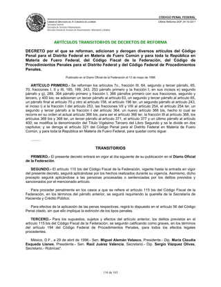 CÓDIGO PENAL FEDERAL
                CÁMARA DE DIPUTADOS DEL H. CONGRESO DE LA UNIÓN                                              Última Reforma DOF 24-10-2011
                Secretaría General
                Secretaría de Servicios Parlamentarios
                Dirección General de Servicios de Documentación, Información y Análisis




                       ARTÍCULOS TRANSITORIOS DE DECRETOS DE REFORMA

DECRETO por el que se reforman, adicionan y derogan diversos artículos del Código
Penal para el Distrito Federal en Materia de Fuero Común y para toda la República en
Materia de Fuero Federal, del Código Fiscal de la Federación, del Código de
Procedimientos Penales para el Distrito Federal y del Código Federal de Procedimientos
Penales.
                                     Publicado en el Diario Oficial de la Federación el 13 de mayo de 1996

    ARTÍCULO PRIMERO.- Se reforman los artículos 7o., fracción III, 64, segundo y tercer párrafo, 65,
70, fracciones I, II y III, 185, 189, 243, 253 párrafo primero y la fracción I, en sus incisos e) segundo
párrafo y g), 289, 364 párrafo primero y fracción I, 366 párrafos primero con sus fracciones, segundo y
tercero, y 400 bis; se adicionan un tercer párrafo al artículo 63, un segundo y tercer párrafo al artículo 65,
un párrafo final al artículo 70 y otro al artículo 158, el artículo 196 ter, un segundo párrafo al artículo 243,
el inciso i) a la fracción I del artículo 253, las fracciones VII y VIII al artículo 254, el artículo 254 ter, un
segundo y tercer párrafo a la fracción I del artículo 364, un nuevo artículo 366 bis, hecho lo cual se
recorre en su orden el actual artículo 366 bis, para ser el artículo 366 ter, la fracción III al artículo 368, los
artículos 368 bis y 368 ter, un tercer párrafo al artículo 371, el artículo 377 y un último párrafo al artículo
400; se modifica la denominación del Título Vigésimo Tercero del Libro Segundo y se le divide en dos
capítulos; y se deroga el artículo 321 del Código Penal para el Distrito Federal en Materia de Fuero
Común, y para toda la República en Materia de Fuero Federal, para quedar como sigue:

   ..........

                                                                      TRANSITORIOS

   PRIMERO.- El presente decreto entrará en vigor al día siguiente de su publicación en el Diario Oficial
de la Federación.

   SEGUNDO.- El artículo 115 bis del Código Fiscal de la Federación, vigente hasta la entrada en vigor
del presente decreto, seguirá aplicándose por los hechos realizados durante su vigencia. Asimismo, dicho
precepto seguirá aplicándose a las personas procesadas o sentenciadas por los delitos previstos y
sancionados por el mencionado artículo.

  Para proceder penalmente en los casos a que se refiere el artículo 115 bis del Código Fiscal de la
Federación, en los términos del párrafo anterior, se seguirá requiriendo la querella de la Secretaría de
Hacienda y Crédito Público.

  Para efectos de la aplicación de las penas respectivas, regirá lo dispuesto en el artículo 56 del Código
Penal citado, sin que ello implique la extinción de los tipos penales.

    TERCERO.- Para los supuestos, sujetos y efectos del artículo anterior, los delitos previstos en el
artículo 115 bis del Código Fiscal de la Federación, se seguirán calificando como graves, en los términos
del artículo 194 del Código Federal de Procedimientos Penales, para todos los efectos legales
procedentes.

  México, D.F., a 29 de abril de 1996.- Sen. Miguel Alemán Velasco, Presidente.- Dip. María Claudia
Esqueda Llanes, Presidente.- Sen. Raúl Juárez Valencia, Secretario.- Dip. Sergio Vázquez Olivas,
Secretario.- Rúbricas".




                                                                               116 de 165
 