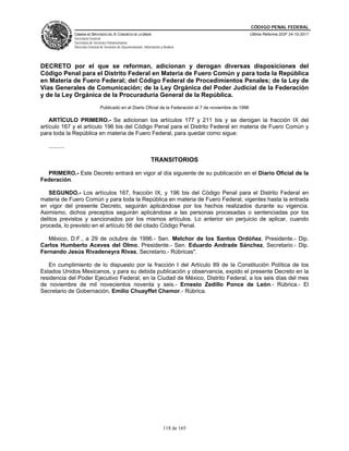 CÓDIGO PENAL FEDERAL
                CÁMARA DE DIPUTADOS DEL H. CONGRESO DE LA UNIÓN                                               Última Reforma DOF 24-10-2011
                Secretaría General
                Secretaría de Servicios Parlamentarios
                Dirección General de Servicios de Documentación, Información y Análisis




DECRETO por el que se reforman, adicionan y derogan diversas disposiciones del
Código Penal para el Distrito Federal en Materia de Fuero Común y para toda la República
en Materia de Fuero Federal; del Código Federal de Procedimientos Penales; de la Ley de
Vías Generales de Comunicación; de la Ley Orgánica del Poder Judicial de la Federación
y de la Ley Orgánica de la Procuraduría General de la República.
                                  Publicado en el Diario Oficial de la Federación el 7 de noviembre de 1996

    ARTÍCULO PRIMERO.- Se adicionan los artículos 177 y 211 bis y se derogan la fracción IX del
artículo 167 y el artículo 196 bis del Código Penal para el Distrito Federal en materia de Fuero Común y
para toda la República en materia de Fuero Federal, para quedar como sigue:

   ..........

                                                                      TRANSITORIOS

  PRIMERO.- Este Decreto entrará en vigor al día siguiente de su publicación en el Diario Oficial de la
Federación.

   SEGUNDO.- Los artículos 167, fracción IX, y 196 bis del Código Penal para el Distrito Federal en
materia de Fuero Común y para toda la República en materia de Fuero Federal, vigentes hasta la entrada
en vigor del presente Decreto, seguirán aplicándose por los hechos realizados durante su vigencia.
Asimismo, dichos preceptos seguirán aplicándose a las personas procesadas o sentenciadas por los
delitos previstos y sancionados por los mismos artículos. Lo anterior sin perjuicio de aplicar, cuando
proceda, lo previsto en el artículo 56 del citado Código Penal.

   México, D.F., a 29 de octubre de 1996.- Sen. Melchor de los Santos Ordóñez, Presidente.- Dip.
Carlos Humberto Aceves del Olmo, Presidente.- Sen. Eduardo Andrade Sánchez, Secretario.- Dip.
Fernando Jesús Rivadeneyra Rivas, Secretario.- Rúbricas".

   En cumplimiento de lo dispuesto por la fracción I del Artículo 89 de la Constitución Política de los
Estados Unidos Mexicanos, y para su debida publicación y observancia, expido el presente Decreto en la
residencia del Poder Ejecutivo Federal, en la Ciudad de México, Distrito Federal, a los seis días del mes
de noviembre de mil novecientos noventa y seis.- Ernesto Zedillo Ponce de León.- Rúbrica.- El
Secretario de Gobernación, Emilio Chuayffet Chemor.- Rúbrica.




                                                                               118 de 165
 