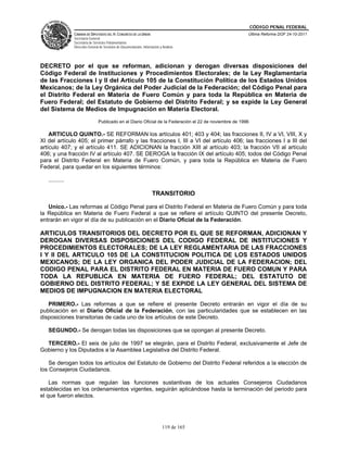 CÓDIGO PENAL FEDERAL
                CÁMARA DE DIPUTADOS DEL H. CONGRESO DE LA UNIÓN                                           Última Reforma DOF 24-10-2011
                Secretaría General
                Secretaría de Servicios Parlamentarios
                Dirección General de Servicios de Documentación, Información y Análisis




DECRETO por el que se reforman, adicionan y derogan diversas disposiciones del
Código Federal de Instituciones y Procedimientos Electorales; de la Ley Reglamentaria
de las Fracciones I y II del Artículo 105 de la Constitución Política de los Estados Unidos
Mexicanos; de la Ley Orgánica del Poder Judicial de la Federación; del Código Penal para
el Distrito Federal en Materia de Fuero Común y para toda la República en Materia de
Fuero Federal; del Estatuto de Gobierno del Distrito Federal; y se expide la Ley General
del Sistema de Medios de Impugnación en Materia Electoral.
                                 Publicado en el Diario Oficial de la Federación el 22 de noviembre de 1996

    ARTICULO QUINTO.- SE REFORMAN los artículos 401; 403 y 404; las fracciones II, IV a VI, VIII, X y
XI del artículo 405; el primer párrafo y las fracciones I, III a VI del artículo 406; las fracciones I a III del
artículo 407; y el artículo 411. SE ADICIONAN la fracción XIII al artículo 403; la fracción VII al artículo
406; y una fracción IV al artículo 407. SE DEROGA la fracción IX del artículo 405; todos del Código Penal
para el Distrito Federal en Materia de Fuero Común, y para toda la República en Materia de Fuero
Federal, para quedar en los siguientes términos:

   ..........

                                                                        TRANSITORIO

   Unico.- Las reformas al Código Penal para el Distrito Federal en Materia de Fuero Común y para toda
la República en Materia de Fuero Federal a que se refiere el artículo QUINTO del presente Decreto,
entrarán en vigor el día de su publicación en el Diario Oficial de la Federación.

ARTICULOS TRANSITORIOS DEL DECRETO POR EL QUE SE REFORMAN, ADICIONAN Y
DEROGAN DIVERSAS DISPOSICIONES DEL CODIGO FEDERAL DE INSTITUCIONES Y
PROCEDIMIENTOS ELECTORALES; DE LA LEY REGLAMENTARIA DE LAS FRACCIONES
I Y II DEL ARTICULO 105 DE LA CONSTITUCION POLITICA DE LOS ESTADOS UNIDOS
MEXICANOS; DE LA LEY ORGANICA DEL PODER JUDICIAL DE LA FEDERACION; DEL
CODIGO PENAL PARA EL DISTRITO FEDERAL EN MATERIA DE FUERO COMUN Y PARA
TODA LA REPUBLICA EN MATERIA DE FUERO FEDERAL; DEL ESTATUTO DE
GOBIERNO DEL DISTRITO FEDERAL; Y SE EXPIDE LA LEY GENERAL DEL SISTEMA DE
MEDIOS DE IMPUGNACION EN MATERIA ELECTORAL

   PRIMERO.- Las reformas a que se refiere el presente Decreto entrarán en vigor el día de su
publicación en el Diario Oficial de la Federación, con las particularidades que se establecen en las
disposiciones transitorias de cada uno de los artículos de este Decreto.

   SEGUNDO.- Se derogan todas las disposiciones que se opongan al presente Decreto.

  TERCERO.- El seis de julio de 1997 se elegirán, para el Distrito Federal, exclusivamente el Jefe de
Gobierno y los Diputados a la Asamblea Legislativa del Distrito Federal.

    Se derogan todos los artículos del Estatuto de Gobierno del Distrito Federal referidos a la elección de
los Consejeros Ciudadanos.

    Las normas que regulan las funciones sustantivas de los actuales Consejeros Ciudadanos
establecidas en los ordenamientos vigentes, seguirán aplicándose hasta la terminación del periodo para
el que fueron electos.




                                                                               119 de 165
 