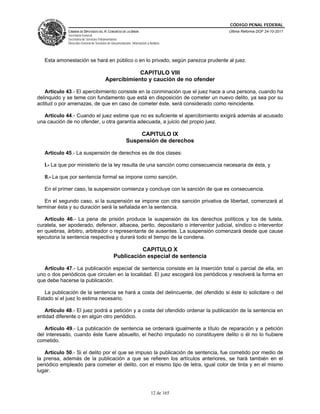 CÓDIGO PENAL FEDERAL
             CÁMARA DE DIPUTADOS DEL H. CONGRESO DE LA UNIÓN                             Última Reforma DOF 24-10-2011
             Secretaría General
             Secretaría de Servicios Parlamentarios
             Dirección General de Servicios de Documentación, Información y Análisis




   Esta amonestación se hará en público o en lo privado, según parezca prudente al juez.

                                                     CAPITULO VIII
                                         Apercibimiento y caución de no ofender

   Artículo 43.- El apercibimiento consiste en la conminación que el juez hace a una persona, cuando ha
delinquido y se teme con fundamento que está en disposición de cometer un nuevo delito, ya sea por su
actitud o por amenazas, de que en caso de cometer éste, será considerado como reincidente.

   Artículo 44.- Cuando el juez estime que no es suficiente el apercibimiento exigirá además al acusado
una caución de no ofender, u otra garantía adecuada, a juicio del propio juez.

                                                              CAPITULO IX
                                                         Suspensión de derechos

   Artículo 45.- La suspensión de derechos es de dos clases:

   I.- La que por ministerio de la ley resulta de una sanción como consecuencia necesaria de ésta, y

   II.- La que por sentencia formal se impone como sanción.

   En el primer caso, la suspensión comienza y concluye con la sanción de que es consecuencia.

   En el segundo caso, si la suspensión se impone con otra sanción privativa de libertad, comenzará al
terminar ésta y su duración será la señalada en la sentencia.

   Artículo 46.- La pena de prisión produce la suspensión de los derechos políticos y los de tutela,
curatela, ser apoderado, defensor, albacea, perito, depositario o interventor judicial, síndico o interventor
en quiebras, árbitro, arbitrador o representante de ausentes. La suspensión comenzará desde que cause
ejecutoria la sentencia respectiva y durará todo el tiempo de la condena.

                                                          CAPITULO X
                                                Publicación especial de sentencia

   Artículo 47.- La publicación especial de sentencia consiste en la inserción total o parcial de ella, en
uno o dos periódicos que circulen en la localidad. El juez escogerá los periódicos y resolverá la forma en
que debe hacerse la publicación.

   La publicación de la sentencia se hará a costa del delincuente, del ofendido si éste lo solicitare o del
Estado si el juez lo estima necesario.

   Artículo 48.- El juez podrá a petición y a costa del ofendido ordenar la publicación de la sentencia en
entidad diferente o en algún otro periódico.

   Artículo 49.- La publicación de sentencia se ordenará igualmente a título de reparación y a petición
del interesado, cuando éste fuere absuelto, el hecho imputado no constituyere delito o él no lo hubiere
cometido.

   Artículo 50.- Si el delito por el que se impuso la publicación de sentencia, fue cometido por medio de
la prensa, además de la publicación a que se refieren los artículos anteriores, se hará también en el
periódico empleado para cometer el delito, con el mismo tipo de letra, igual color de tinta y en el mismo
lugar.



                                                                             12 de 165
 