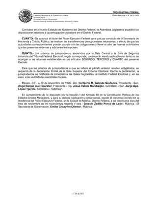 CÓDIGO PENAL FEDERAL
             CÁMARA DE DIPUTADOS DEL H. CONGRESO DE LA UNIÓN                             Última Reforma DOF 24-10-2011
             Secretaría General
             Secretaría de Servicios Parlamentarios
             Dirección General de Servicios de Documentación, Información y Análisis




   Con base en el nuevo Estatuto de Gobierno del Distrito Federal, la Asamblea Legislativa expedirá las
disposiciones relativas a la participación ciudadana en el Distrito Federal.

   CUARTO.- Se autoriza al titular del Poder Ejecutivo Federal para que por conducto de la Secretaría de
Hacienda y Crédito Público, se realicen las transferencias presupuestales necesarias, a efecto de que las
autoridades correspondientes puedan cumplir con las obligaciones y llevar a cabo las nuevas actividades
que las presentes reformas y adiciones les imponen.

   QUINTO.- Los criterios de jurisprudencia sostenidos por la Sala Central y la Sala de Segunda
Instancia del Tribunal Federal Electoral, según corresponda, continuarán siendo aplicables en tanto no se
opongan a las reformas establecidas en los artículos SEGUNDO, TERCERO y CUARTO del presente
Decreto.

    Para que los criterios de jurisprudencia a que se refiere el párrafo anterior resulten obligatorios, se
requerirá de la declaración formal de la Sala Superior del Tribunal Electoral. Hecha la declaración, la
jurisprudencia se notificará de inmediato a las Salas Regionales, al Instituto Federal Electoral y, en su
caso, a las autoridades electorales locales.

  México, D.F., a 19 de noviembre de 1996.- Dip. Heriberto M. Galindo Quiñones, Presidente.- Sen.
Angel Sergio Guerrero Mier, Presidente.- Dip. Josué Valdés Mondragón, Secretario.- Sen. Jorge Gpe.
López Tijerina, Secretario.- Rúbricas".

   En cumplimiento de lo dispuesto por la fracción I del Artículo 89 de la Constitución Política de los
Estados Unidos Mexicanos, y para su debida publicación y observancia, expido el presente Decreto en la
residencia del Poder Ejecutivo Federal, en la Ciudad de México, Distrito Federal, a los diecinueve días del
mes de noviembre de mil novecientos noventa y seis.- Ernesto Zedillo Ponce de León.- Rúbrica.- El
Secretario de Gobernación, Emilio Chuayffet Chemor.- Rúbrica.




                                                                            120 de 165
 