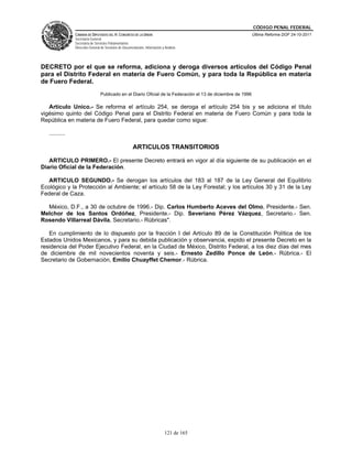 CÓDIGO PENAL FEDERAL
                CÁMARA DE DIPUTADOS DEL H. CONGRESO DE LA UNIÓN                                               Última Reforma DOF 24-10-2011
                Secretaría General
                Secretaría de Servicios Parlamentarios
                Dirección General de Servicios de Documentación, Información y Análisis




DECRETO por el que se reforma, adiciona y deroga diversos artículos del Código Penal
para el Distrito Federal en materia de Fuero Común, y para toda la República en materia
de Fuero Federal.
                                 Publicado en el Diario Oficial de la Federación el 13 de diciembre de 1996

   Artículo Unico.- Se reforma el artículo 254, se deroga el artículo 254 bis y se adiciona el título
vigésimo quinto del Código Penal para el Distrito Federal en materia de Fuero Común y para toda la
República en materia de Fuero Federal, para quedar como sigue:

   ..........

                                                        ARTICULOS TRANSITORIOS

   ARTICULO PRIMERO.- El presente Decreto entrará en vigor al día siguiente de su publicación en el
Diario Oficial de la Federación.

  ARTICULO SEGUNDO.- Se derogan los artículos del 183 al 187 de la Ley General del Equilibrio
Ecológico y la Protección al Ambiente; el artículo 58 de la Ley Forestal; y los artículos 30 y 31 de la Ley
Federal de Caza.

  México, D.F., a 30 de octubre de 1996.- Dip. Carlos Humberto Aceves del Olmo, Presidente.- Sen.
Melchor de los Santos Ordóñez, Presidente.- Dip. Severiano Pérez Vázquez, Secretario.- Sen.
Rosendo Villarreal Dávila, Secretario.- Rúbricas".

   En cumplimiento de lo dispuesto por la fracción I del Artículo 89 de la Constitución Política de los
Estados Unidos Mexicanos, y para su debida publicación y observancia, expido el presente Decreto en la
residencia del Poder Ejecutivo Federal, en la Ciudad de México, Distrito Federal, a los diez días del mes
de diciembre de mil novecientos noventa y seis.- Ernesto Zedillo Ponce de León.- Rúbrica.- El
Secretario de Gobernación, Emilio Chuayffet Chemor.- Rúbrica.




                                                                               121 de 165
 