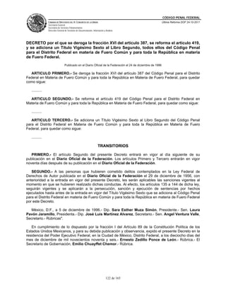 CÓDIGO PENAL FEDERAL
                CÁMARA DE DIPUTADOS DEL H. CONGRESO DE LA UNIÓN                                               Última Reforma DOF 24-10-2011
                Secretaría General
                Secretaría de Servicios Parlamentarios
                Dirección General de Servicios de Documentación, Información y Análisis




DECRETO por el que se deroga la fracción XVI del artículo 387, se reforma el artículo 419,
y se adiciona un Título Vigésimo Sexto al Libro Segundo, todos ellos del Código Penal
para el Distrito Federal en materia de Fuero Común y para toda la República en materia
de Fuero Federal.
                                 Publicado en el Diario Oficial de la Federación el 24 de diciembre de 1996

  ARTICULO PRIMERO.- Se deroga la fracción XVI del artículo 387 del Código Penal para el Distrito
Federal en Materia de Fuero Común y para toda la República en Materia de Fuero Federal, para quedar
como sigue:

   ..........

  ARTICULO SEGUNDO.- Se reforma el artículo 419 del Código Penal para el Distrito Federal en
Materia de Fuero Común y para toda la República en Materia de Fuero Federal, para quedar como sigue:

   ..........

   ARTICULO TERCERO.- Se adiciona un Título Vigésimo Sexto al Libro Segundo del Código Penal
para el Distrito Federal en Materia de Fuero Común y para toda la República en Materia de Fuero
Federal, para quedar como sigue:

   ..........

                                                                      TRANSITORIOS

   PRIMERO.- El artículo Segundo del presente Decreto entrará en vigor al día siguiente de su
publicación en el Diario Oficial de la Federación. Los artículos Primero y Tercero entrarán en vigor
noventa días después de su publicación en el Diario Oficial de la Federación.

   SEGUNDO.- A las personas que hubieren cometido delitos contemplados en la Ley Federal de
Derechos de Autor publicada en el Diario Oficial de la Federación el 29 de diciembre de 1956, con
anterioridad a la entrada en vigor del presente Decreto, les serán aplicables las sanciones vigentes al
momento en que se hubieren realizado dichas conductas. Al efecto, los artículos 135 a 144 de dicha ley,
seguirán vigentes y se aplicarán a la persecución, sanción y ejecución de sentencias por hechos
ejecutados hasta antes de la entrada en vigor del Título Vigésimo Sexto que se adiciona al Código Penal
para el Distrito Federal en materia de Fuero Común y para toda la República en materia de Fuero Federal
por este Decreto.

  México, D.F., a 5 de diciembre de 1996.- Dip. Sara Esther Muza Simón, Presidente.- Sen. Laura
Pavón Jaramillo, Presidenta.- Dip. José Luis Martínez Alvarez, Secretario.- Sen. Angel Ventura Valle,
Secretario.- Rúbricas".

   En cumplimiento de lo dispuesto por la fracción I del Artículo 89 de la Constitución Política de los
Estados Unidos Mexicanos, y para su debida publicación y observancia, expido el presente Decreto en la
residencia del Poder Ejecutivo Federal, en la Ciudad de México, Distrito Federal, a los dieciocho días del
mes de diciembre de mil novecientos noventa y seis.- Ernesto Zedillo Ponce de León.- Rúbrica.- El
Secretario de Gobernación, Emilio Chuayffet Chemor.- Rúbrica.




                                                                               122 de 165
 