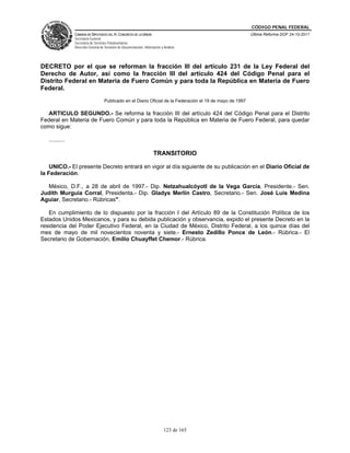 CÓDIGO PENAL FEDERAL
                CÁMARA DE DIPUTADOS DEL H. CONGRESO DE LA UNIÓN                                              Última Reforma DOF 24-10-2011
                Secretaría General
                Secretaría de Servicios Parlamentarios
                Dirección General de Servicios de Documentación, Información y Análisis




DECRETO por el que se reforman la fracción III del artículo 231 de la Ley Federal del
Derecho de Autor, así como la fracción III del artículo 424 del Código Penal para el
Distrito Federal en Materia de Fuero Común y para toda la República en Materia de Fuero
Federal.
                                     Publicado en el Diario Oficial de la Federación el 19 de mayo de 1997

  ARTICULO SEGUNDO.- Se reforma la fracción III del artículo 424 del Código Penal para el Distrito
Federal en Materia de Fuero Común y para toda la República en Materia de Fuero Federal, para quedar
como sigue:

   ..........

                                                                        TRANSITORIO

    UNICO.- El presente Decreto entrará en vigor al día siguiente de su publicación en el Diario Oficial de
la Federación.

  México, D.F., a 28 de abril de 1997.- Dip. Netzahualcóyotl de la Vega García, Presidente.- Sen.
Judith Murguía Corral, Presidenta.- Dip. Gladys Merlín Castro, Secretario.- Sen. José Luis Medina
Aguiar, Secretario.- Rúbricas".

   En cumplimiento de lo dispuesto por la fracción I del Artículo 89 de la Constitución Política de los
Estados Unidos Mexicanos, y para su debida publicación y observancia, expido el presente Decreto en la
residencia del Poder Ejecutivo Federal, en la Ciudad de México, Distrito Federal, a los quince días del
mes de mayo de mil novecientos noventa y siete.- Ernesto Zedillo Ponce de León.- Rúbrica.- El
Secretario de Gobernación, Emilio Chuayffet Chemor.- Rúbrica.




                                                                               123 de 165
 
