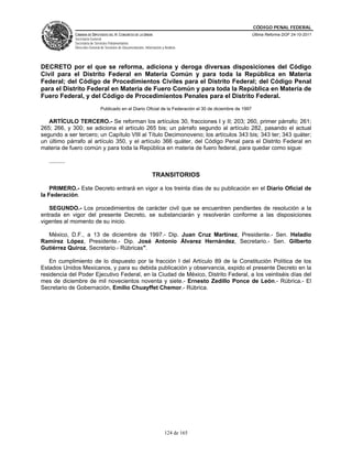 CÓDIGO PENAL FEDERAL
                CÁMARA DE DIPUTADOS DEL H. CONGRESO DE LA UNIÓN                                               Última Reforma DOF 24-10-2011
                Secretaría General
                Secretaría de Servicios Parlamentarios
                Dirección General de Servicios de Documentación, Información y Análisis




DECRETO por el que se reforma, adiciona y deroga diversas disposiciones del Código
Civil para el Distrito Federal en Materia Común y para toda la República en Materia
Federal; del Código de Procedimientos Civiles para el Distrito Federal; del Código Penal
para el Distrito Federal en Materia de Fuero Común y para toda la República en Materia de
Fuero Federal, y del Código de Procedimientos Penales para el Distrito Federal.
                                 Publicado en el Diario Oficial de la Federación el 30 de diciembre de 1997

   ARTÍCULO TERCERO.- Se reforman los artículos 30, fracciones I y II; 203; 260, primer párrafo; 261;
265; 266, y 300; se adiciona el artículo 265 bis; un párrafo segundo al artículo 282, pasando el actual
segundo a ser tercero; un Capítulo VIII al Título Decimonoveno; los artículos 343 bis; 343 ter; 343 quáter;
un último párrafo al artículo 350, y el artículo 366 quáter, del Código Penal para el Distrito Federal en
materia de fuero común y para toda la República en materia de fuero federal, para quedar como sigue:

   ..........

                                                                      TRANSITORIOS

    PRIMERO.- Este Decreto entrará en vigor a los treinta días de su publicación en el Diario Oficial de
la Federación.

   SEGUNDO.- Los procedimientos de carácter civil que se encuentren pendientes de resolución a la
entrada en vigor del presente Decreto, se substanciarán y resolverán conforme a las disposiciones
vigentes al momento de su inicio.

  México, D.F., a 13 de diciembre de 1997.- Dip. Juan Cruz Martínez, Presidente.- Sen. Heladio
Ramírez López, Presidente.- Dip. José Antonio Álvarez Hernández, Secretario.- Sen. Gilberto
Gutiérrez Quiroz, Secretario.- Rúbricas".

   En cumplimiento de lo dispuesto por la fracción I del Artículo 89 de la Constitución Política de los
Estados Unidos Mexicanos, y para su debida publicación y observancia, expido el presente Decreto en la
residencia del Poder Ejecutivo Federal, en la Ciudad de México, Distrito Federal, a los veintiséis días del
mes de diciembre de mil novecientos noventa y siete.- Ernesto Zedillo Ponce de León.- Rúbrica.- El
Secretario de Gobernación, Emilio Chuayffet Chemor.- Rúbrica.




                                                                               124 de 165
 