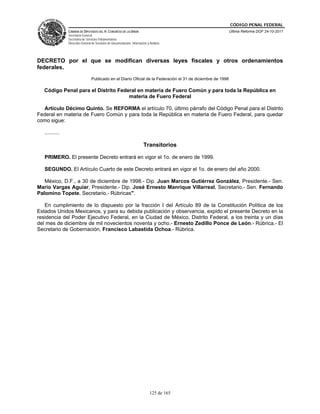 CÓDIGO PENAL FEDERAL
                CÁMARA DE DIPUTADOS DEL H. CONGRESO DE LA UNIÓN                                               Última Reforma DOF 24-10-2011
                Secretaría General
                Secretaría de Servicios Parlamentarios
                Dirección General de Servicios de Documentación, Información y Análisis




DECRETO por el que se modifican diversas leyes fiscales y otros ordenamientos
federales.
                                 Publicado en el Diario Oficial de la Federación el 31 de diciembre de 1998

   Código Penal para el Distrito Federal en materia de Fuero Común y para toda la República en
                                     materia de Fuero Federal

  Artículo Décimo Quinto. Se REFORMA el artículo 70, último párrafo del Código Penal para el Distrito
Federal en materia de Fuero Común y para toda la República en materia de Fuero Federal, para quedar
como sigue:

   ..........

                                                                          Transitorios

   PRIMERO. El presente Decreto entrará en vigor el 1o. de enero de 1999.

   SEGUNDO. El Artículo Cuarto de este Decreto entrará en vigor el 1o. de enero del año 2000.

   México, D.F., a 30 de diciembre de 1998.- Dip. Juan Marcos Gutiérrez González, Presidente.- Sen.
Mario Vargas Aguiar, Presidente.- Dip. José Ernesto Manrique Villarreal, Secretario.- Sen. Fernando
Palomino Topete, Secretario.- Rúbricas".

   En cumplimiento de lo dispuesto por la fracción I del Artículo 89 de la Constitución Política de los
Estados Unidos Mexicanos, y para su debida publicación y observancia, expido el presente Decreto en la
residencia del Poder Ejecutivo Federal, en la Ciudad de México, Distrito Federal, a los treinta y un días
del mes de diciembre de mil novecientos noventa y ocho.- Ernesto Zedillo Ponce de León.- Rúbrica.- El
Secretario de Gobernación, Francisco Labastida Ochoa.- Rúbrica.




                                                                               125 de 165
 