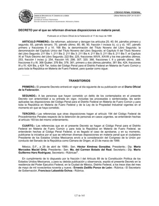 CÓDIGO PENAL FEDERAL
                CÁMARA DE DIPUTADOS DEL H. CONGRESO DE LA UNIÓN                                              Última Reforma DOF 24-10-2011
                Secretaría General
                Secretaría de Servicios Parlamentarios
                Dirección General de Servicios de Documentación, Información y Análisis




DECRETO por el que se reforman diversas disposiciones en materia penal.
                                     Publicado en el Diario Oficial de la Federación el 17 de mayo de 1999

     ARTICULO PRIMERO.- Se reforman, adicionan y derogan los artículos 25; 40; 64, párrafos primero y
segundo; 65, párrafo tercero; 70, párrafo último; 85; 86; 90, fracción I incisos b), c) y d); 167, párrafo
primero y fracciones II y VI; 168 Bis; la denominación del Título Noveno del Libro Segundo; la
denominación del Capítulo Unico del Título Noveno del Libro Segundo; el Capítulo II del Título Noveno
del Libro Segundo; 211 Bis 1; 211 Bis 2; 211 Bis 3; 211 Bis 4; 211 Bis 5; 211 Bis 6; 211 Bis 7; el Capítulo
XI al Título Décimo del Libro Segundo; 222 Bis; 225, fracciones XXVII, XXVIII y los tres párrafos últimos;
253, fracción I inciso j); 254, fracción VII; 298; 307; 320; 366, fracciones I, II y párrafo último; 368,
fracciones II y III; 368 Quáter; 376 Bis; 378; 381, primero y dos últimos párrafos; 381 Bis; 424, fracciones
III y IV; 424 Bis, y 424 Ter, todos del Código Penal para el Distrito Federal en Materia de Fuero Común y
para toda la República en Materia de Fuero Federal, para quedar como sigue:

   ..........

                                                                      TRANSITORIOS

   PRIMERO.- El presente Decreto entrará en vigor al día siguiente de su publicación en el Diario Oficial
de la Federación.

   SEGUNDO.- A las personas que hayan cometido un delito de los contemplados en el presente
Decreto con anterioridad a su entrada en vigor, incluidas las procesadas o sentenciadas, les serán
aplicadas las disposiciones del Código Penal para el Distrito Federal en Materia de Fuero Común y para
toda la República en Materia de Fuero Federal y de la Ley de la Propiedad Industrial vigentes en el
momento en que se haya cometido.

    TERCERO.- Las referencias que otras disposiciones hagan al artículo 194 del Código Federal de
Procedimientos Penales respecto de la detención de personas en casos urgentes, se entenderán hechas
al artículo 193 bis del mismo ordenamiento.

   CUARTO.- Las referencias que en el presente Decreto se hagan al Código Penal para el Distrito
Federal en Materia de Fuero Común y para toda la República en Materia de Fuero Federal, se
entenderán hechas al Código Penal Federal, si es llegado el caso de aprobarse, y en su momento,
publicarse la iniciativa por el que se reforman diversas disposiciones en materia penal que el ciudadano
Presidente de los Estados Unidos Mexicanos envió a la consideración del Congreso de la Unión por
conducto del Senado de la República como Cámara de Origen, el 23 de marzo de 1999.

  México, D.F., a 29 de abril de 1999.- Sen. Héctor Ximénez González, Presidente.- Dip. María
Mercedes Maciel Ortiz, Presidente.- Sen. Ma. del Carmen Bolado del Real, Secretario.- Dip. Mario
Guillermo Haro Rodríguez, Secretario.- Rúbricas".

   En cumplimiento de lo dispuesto por la fracción I del Artículo 89 de la Constitución Política de los
Estados Unidos Mexicanos, y para su debida publicación y observancia, expido el presente Decreto en la
residencia del Poder Ejecutivo Federal, en la Ciudad de México, Distrito Federal, a los trece días del mes
de mayo de mil novecientos noventa y nueve.- Ernesto Zedillo Ponce de León.- Rúbrica.- El Secretario
de Gobernación, Francisco Labastida Ochoa.- Rúbrica.




                                                                               127 de 165
 