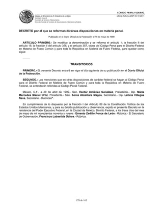 CÓDIGO PENAL FEDERAL
                CÁMARA DE DIPUTADOS DEL H. CONGRESO DE LA UNIÓN                                              Última Reforma DOF 24-10-2011
                Secretaría General
                Secretaría de Servicios Parlamentarios
                Dirección General de Servicios de Documentación, Información y Análisis




DECRETO por el que se reforman diversas disposiciones en materia penal.
                                     Publicado en el Diario Oficial de la Federación el 18 de mayo de 1999

    ARTICULO PRIMERO.- Se modifica la denominación y se reforma el artículo 1; la fracción II del
artículo 15; la fracción II del artículo 356, y el artículo 357, todos del Código Penal para el Distrito Federal
en Materia de Fuero Común y para toda la República en Materia de Fuero Federal, para quedar como
sigue:

   ..........

                                                                      TRANSITORIOS

   PRIMERO.- El presente Decreto entrará en vigor el día siguiente de su publicación en el Diario Oficial
de la Federación.

   SEGUNDO.- Las menciones que en otras disposiciones de carácter federal se hagan al Código Penal
para el Distrito Federal en Materia de Fuero Común y para toda la República en Materia de Fuero
Federal, se entenderán referidas al Código Penal Federal.

  México, D.F., a 29 de abril de 1999.- Sen. Héctor Ximénez González, Presidente.- Dip. María
Mercedes Maciel Ortiz, Presidente.- Sen. Sonia Alcántara Magos, Secretario.- Dip. Leticia Villegas
Nava, Secretario.- Rúbricas".

   En cumplimiento de lo dispuesto por la fracción I del Artículo 89 de la Constitución Política de los
Estados Unidos Mexicanos, y para su debida publicación y observancia, expido el presente Decreto en la
residencia del Poder Ejecutivo Federal, en la Ciudad de México, Distrito Federal, a los trece días del mes
de mayo de mil novecientos noventa y nueve.- Ernesto Zedillo Ponce de León.- Rúbrica.- El Secretario
de Gobernación, Francisco Labastida Ochoa.- Rúbrica.




                                                                               128 de 165
 