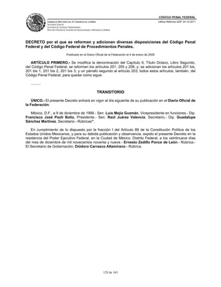 CÓDIGO PENAL FEDERAL
                CÁMARA DE DIPUTADOS DEL H. CONGRESO DE LA UNIÓN                                              Última Reforma DOF 24-10-2011
                Secretaría General
                Secretaría de Servicios Parlamentarios
                Dirección General de Servicios de Documentación, Información y Análisis




DECRETO por el que se reforman y adicionan diversas disposiciones del Código Penal
Federal y del Código Federal de Procedimientos Penales.
                                     Publicado en el Diario Oficial de la Federación el 4 de enero de 2000

   ARTÍCULO PRIMERO.- Se modifica la denominación del Capítulo II, Título Octavo, Libro Segundo,
del Código Penal Federal; se reforman los artículos 201, 205 y 208, y; se adicionan los artículos 201 bis,
201 bis 1, 201 bis 2, 201 bis 3, y un párrafo segundo al artículo 203; todos estos artículos, también, del
Código Penal Federal, para quedar como sigue:

   ..........

                                                                        TRANSITORIO

    ÚNICO.- El presente Decreto entrará en vigor al día siguiente de su publicación en el Diario Oficial de
la Federación.

   México, D.F., a 9 de diciembre de 1999.- Sen. Luis Mejía Guzmán, Vicepresidente en funciones.- Dip.
Francisco José Paoli Bolio, Presidente.- Sen. Raúl Juárez Valencia, Secretario.- Dip. Guadalupe
Sánchez Martínez, Secretario.- Rúbricas".

   En cumplimiento de lo dispuesto por la fracción I del Artículo 89 de la Constitución Política de los
Estados Unidos Mexicanos, y para su debida publicación y observancia, expido el presente Decreto en la
residencia del Poder Ejecutivo Federal, en la Ciudad de México, Distrito Federal, a los veintinueve días
del mes de diciembre de mil novecientos noventa y nueve.- Ernesto Zedillo Ponce de León.- Rúbrica.-
El Secretario de Gobernación, Diódoro Carrasco Altamirano.- Rúbrica.




                                                                               129 de 165
 