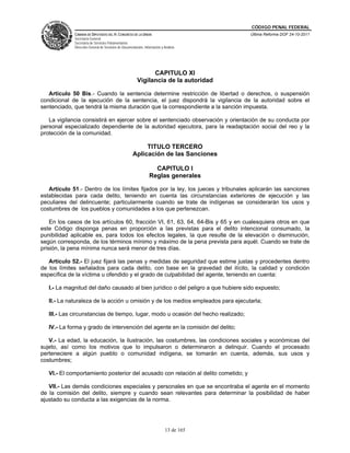 CÓDIGO PENAL FEDERAL
             CÁMARA DE DIPUTADOS DEL H. CONGRESO DE LA UNIÓN                             Última Reforma DOF 24-10-2011
             Secretaría General
             Secretaría de Servicios Parlamentarios
             Dirección General de Servicios de Documentación, Información y Análisis




                                                               CAPITULO XI
                                                         Vigilancia de la autoridad

   Artículo 50 Bis.- Cuando la sentencia determine restricción de libertad o derechos, o suspensión
condicional de la ejecución de la sentencia, el juez dispondrá la vigilancia de la autoridad sobre el
sentenciado, que tendrá la misma duración que la correspondiente a la sanción impuesta.

   La vigilancia consistirá en ejercer sobre el sentenciado observación y orientación de su conducta por
personal especializado dependiente de la autoridad ejecutora, para la readaptación social del reo y la
protección de la comunidad.

                                                           TITULO TERCERO
                                                      Aplicación de las Sanciones

                                                                    CAPITULO I
                                                                  Reglas generales

   Artículo 51.- Dentro de los límites fijados por la ley, los jueces y tribunales aplicarán las sanciones
establecidas para cada delito, teniendo en cuenta las circunstancias exteriores de ejecución y las
peculiares del delincuente; particularmente cuando se trate de indígenas se considerarán los usos y
costumbres de los pueblos y comunidades a los que pertenezcan.

    En los casos de los artículos 60, fracción VI, 61, 63, 64, 64-Bis y 65 y en cualesquiera otros en que
este Código disponga penas en proporción a las previstas para el delito intencional consumado, la
punibilidad aplicable es, para todos los efectos legales, la que resulte de la elevación o disminución,
según corresponda, de los términos mínimo y máximo de la pena prevista para aquél. Cuando se trate de
prisión, la pena mínima nunca será menor de tres días.

   Artículo 52.- El juez fijará las penas y medidas de seguridad que estime justas y procedentes dentro
de los límites señalados para cada delito, con base en la gravedad del ilícito, la calidad y condición
específica de la víctima u ofendido y el grado de culpabilidad del agente, teniendo en cuenta:

   I.- La magnitud del daño causado al bien jurídico o del peligro a que hubiere sido expuesto;

   II.- La naturaleza de la acción u omisión y de los medios empleados para ejecutarla;

   III.- Las circunstancias de tiempo, lugar, modo u ocasión del hecho realizado;

   IV.- La forma y grado de intervención del agente en la comisión del delito;

   V.- La edad, la educación, la ilustración, las costumbres, las condiciones sociales y económicas del
sujeto, así como los motivos que lo impulsaron o determinaron a delinquir. Cuando el procesado
perteneciere a algún pueblo o comunidad indígena, se tomarán en cuenta, además, sus usos y
costumbres;

   VI.- El comportamiento posterior del acusado con relación al delito cometido; y

   VII.- Las demás condiciones especiales y personales en que se encontraba el agente en el momento
de la comisión del delito, siempre y cuando sean relevantes para determinar la posibilidad de haber
ajustado su conducta a las exigencias de la norma.




                                                                             13 de 165
 