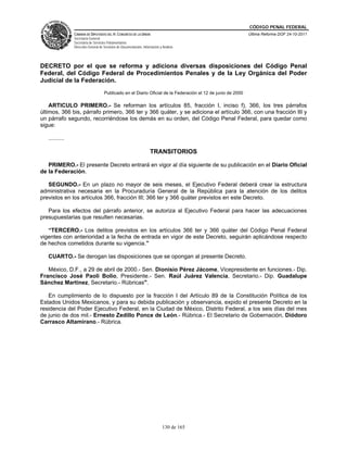CÓDIGO PENAL FEDERAL
                CÁMARA DE DIPUTADOS DEL H. CONGRESO DE LA UNIÓN                                               Última Reforma DOF 24-10-2011
                Secretaría General
                Secretaría de Servicios Parlamentarios
                Dirección General de Servicios de Documentación, Información y Análisis




DECRETO por el que se reforma y adiciona diversas disposiciones del Código Penal
Federal, del Código Federal de Procedimientos Penales y de la Ley Orgánica del Poder
Judicial de la Federación.
                                     Publicado en el Diario Oficial de la Federación el 12 de junio de 2000

    ARTICULO PRIMERO.- Se reforman los artículos 85, fracción I, inciso f), 366, los tres párrafos
últimos, 366 bis, párrafo primero, 366 ter y 366 quáter, y se adiciona el artículo 366, con una fracción III y
un párrafo segundo, recorriéndose los demás en su orden, del Código Penal Federal, para quedar como
sigue:

   ..........

                                                                      TRANSITORIOS

   PRIMERO.- El presente Decreto entrará en vigor al día siguiente de su publicación en el Diario Oficial
de la Federación.

   SEGUNDO.- En un plazo no mayor de seis meses, el Ejecutivo Federal deberá crear la estructura
administrativa necesaria en la Procuraduría General de la República para la atención de los delitos
previstos en los artículos 366, fracción III; 366 ter y 366 quáter previstos en este Decreto.

   Para los efectos del párrafo anterior, se autoriza al Ejecutivo Federal para hacer las adecuaciones
presupuestarias que resulten necesarias.

   “TERCERO.- Los delitos previstos en los artículos 366 ter y 366 quáter del Código Penal Federal
vigentes con anterioridad a la fecha de entrada en vigor de este Decreto, seguirán aplicándose respecto
de hechos cometidos durante su vigencia.”

   CUARTO.- Se derogan las disposiciones que se opongan al presente Decreto.

   México, D.F., a 29 de abril de 2000.- Sen. Dionisio Pérez Jácome, Vicepresidente en funciones.- Dip.
Francisco José Paoli Bolio, Presidente.- Sen. Raúl Juárez Valencia, Secretario.- Dip. Guadalupe
Sánchez Martínez, Secretario.- Rúbricas".

   En cumplimiento de lo dispuesto por la fracción I del Artículo 89 de la Constitución Política de los
Estados Unidos Mexicanos, y para su debida publicación y observancia, expido el presente Decreto en la
residencia del Poder Ejecutivo Federal, en la Ciudad de México, Distrito Federal, a los seis días del mes
de junio de dos mil.- Ernesto Zedillo Ponce de León.- Rúbrica.- El Secretario de Gobernación, Diódoro
Carrasco Altamirano.- Rúbrica.




                                                                               130 de 165
 