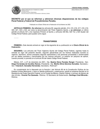 CÓDIGO PENAL FEDERAL
                CÁMARA DE DIPUTADOS DEL H. CONGRESO DE LA UNIÓN                                               Última Reforma DOF 24-10-2011
                Secretaría General
                Secretaría de Servicios Parlamentarios
                Dirección General de Servicios de Documentación, Información y Análisis




DECRETO por el que se reforman y adicionan diversas disposiciones de los códigos
Penal Federal y Federal de Procedimientos Penales.
                                    Publicado en el Diario Oficial de la Federación el 6 de febrero de 2002

   ARTÍCULO PRIMERO.- Se reforman los artículos 60, segundo párrafo, 414, 415, 416, 417, 418, 419,
420, 421, 422 y 423, así como la denominación del Título Vigésimo Quinto, y se adicionan un último
párrafo al artículo 421 y los Capítulos Primero al Quinto, y artículos 420 Bis, 420 Ter y 420 Quater del
Código Penal Federal, para quedar como sigue:

   ..........

                                                                      TRANSITORIOS

  PRIMERO.- Este decreto entrará en vigor al día siguiente de su publicación en el Diario Oficial de la
Federación.

   SEGUNDO.- Los artículos del Título Vigésimo Quinto del Código Penal Federal, vigentes hasta la
entrada en vigor del presente decreto, seguirán aplicándose por los hechos realizados durante su
vigencia. Asimismo, dichos preceptos seguirán aplicándose a las personas procesadas o sentenciadas
por los delitos previstos y sancionados por los mismos artículos. Lo anterior sin perjuicio de aplicar,
cuando proceda, lo previsto en el artículo 56 del citado Código Penal Federal.

   México, D.F., a 27 de diciembre de 2001.- Dip. Beatriz Elena Paredes Rangel, Presidenta.- Sen.
Diego Fernández de Cevallos Ramos, Presidente.- Dip. Martha Silvia Sánchez González, Secretario.-
Sen. Yolanda E. González Hernández, Secretaria.- Rúbricas".

   En cumplimiento de lo dispuesto por la fracción I del Artículo 89 de la Constitución Política de los
Estados Unidos Mexicanos, y para su debida publicación y observancia, expido el presente Decreto en la
Residencia del Poder Ejecutivo Federal, en la Ciudad de México, Distrito Federal, a primero de febrero de
dos mil dos.- Vicente Fox Quesada.- Rúbrica.- El Secretario de Gobernación, Santiago Creel Miranda.-
Rúbrica.




                                                                               132 de 165
 