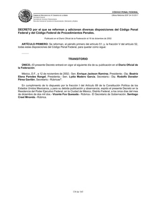 CÓDIGO PENAL FEDERAL
                CÁMARA DE DIPUTADOS DEL H. CONGRESO DE LA UNIÓN                                               Última Reforma DOF 24-10-2011
                Secretaría General
                Secretaría de Servicios Parlamentarios
                Dirección General de Servicios de Documentación, Información y Análisis




DECRETO por el que se reforman y adicionan diversas disposiciones del Código Penal
Federal y del Código Federal de Procedimientos Penales.
                                 Publicado en el Diario Oficial de la Federación el 18 de diciembre de 2002

   ARTÍCULO PRIMERO: Se reforman, el párrafo primero del artículo 51; y, la fracción V del artículo 52,
todas estas disposiciones del Código Penal Federal, para quedar como sigue:

   ..........

                                                                        TRANSITORIO

    ÚNICO.- El presente Decreto entrará en vigor al siguiente día de su publicación en el Diario Oficial de
la Federación.

   México, D.F., a 12 de noviembre de 2002.- Sen. Enrique Jackson Ramírez, Presidente.- Dip. Beatriz
Elena Paredes Rangel, Presidenta.- Sen. Lydia Madero García, Secretario.- Dip. Rodolfo Dorador
Pérez Gavilán, Secretario.- Rúbricas".

   En cumplimiento de lo dispuesto por la fracción I del Artículo 89 de la Constitución Política de los
Estados Unidos Mexicanos, y para su debida publicación y observancia, expido el presente Decreto en la
Residencia del Poder Ejecutivo Federal, en la Ciudad de México, Distrito Federal, a los once días del mes
de diciembre de dos mil dos.- Vicente Fox Quesada.- Rúbrica.- El Secretario de Gobernación, Santiago
Creel Miranda.- Rúbrica.




                                                                               134 de 165
 