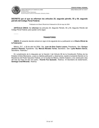 CÓDIGO PENAL FEDERAL
                CÁMARA DE DIPUTADOS DEL H. CONGRESO DE LA UNIÓN                                              Última Reforma DOF 24-10-2011
                Secretaría General
                Secretaría de Servicios Parlamentarios
                Dirección General de Servicios de Documentación, Información y Análisis




DECRETO por el que se reforman los artículos 25, segundo párrafo, 55 y 64, segundo
párrafo del Código Penal Federal.
                                     Publicado en el Diario Oficial de la Federación el 26 de mayo de 2004

  ARTÍCULO ÚNICO. Se reforman los artículos 25, Segundo Párrafo, 55 y 64, Segundo Párrafo del
Código Penal Federal, para quedar como sigue:

   ..........

                                                                        TRANSITORIO

    ÚNICO. El presente decreto entrará en vigor el día siguiente de su publicación en el Diario Oficial de
la Federación.

   México, D.F., a 28 de abril de 2004.- Dip. Juan de Dios Castro Lozano, Presidente.- Sen. Enrique
Jackson Ramírez, Presidente.- Dip. Marcos Morales Torres, Secretario.- Sen. Lydia Madero García,
Secretaria.- Rúbricas."

   En cumplimiento de lo dispuesto por la fracción I del Artículo 89 de la Constitución Política de los
Estados Unidos Mexicanos, y para su debida publicación y observancia, expido el presente Decreto en la
Residencia del Poder Ejecutivo Federal, en la Ciudad de México, Distrito Federal, a los veinticuatro días
del mes de mayo de dos mil cuatro.- Vicente Fox Quesada.- Rúbrica.- El Secretario de Gobernación,
Santiago Creel Miranda.- Rúbrica.




                                                                               136 de 165
 