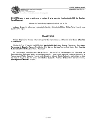 CÓDIGO PENAL FEDERAL
                CÁMARA DE DIPUTADOS DEL H. CONGRESO DE LA UNIÓN                                               Última Reforma DOF 24-10-2011
                Secretaría General
                Secretaría de Servicios Parlamentarios
                Dirección General de Servicios de Documentación, Información y Análisis




DECRETO por el que se adiciona el inciso d) a la fracción I del artículo 366 del Código
Penal Federal.
                                     Publicado en el Diario Oficial de la Federación el 16 de junio de 2005

   Artículo Único.- Se adiciona el inciso d) a la fracción I del Artículo 366 del Código Penal Federal, para
quedar como sigue:

   ..........

                                                                        TRANSITORIO

    Único.- El presente Decreto entrará en vigor al día siguiente de su publicación en el Diario Oficial de
la Federación.

   México, D.F., a 27 de abril de 2005.- Dip. Manlio Fabio Beltrones Rivera, Presidente.- Sen. Diego
Fernández de Cevallos Ramos, Presidente.- Dip. Marcos Morales Torres, Secretario.- Sen. Yolanda
E. González Hernández, Secretaria.- Rúbricas."

   En cumplimiento de lo dispuesto por la fracción I del Artículo 89 de la Constitución Política de los
Estados Unidos Mexicanos, y para su debida publicación y observancia, expido el presente Decreto en la
Residencia del Poder Ejecutivo Federal, en la Ciudad de México, Distrito Federal, a los treinta y un días
del mes de mayo de dos mil cinco.- Vicente Fox Quesada.- Rúbrica.- El Secretario de Gobernación,
Santiago Creel Miranda.- Rúbrica.




                                                                               137 de 165
 