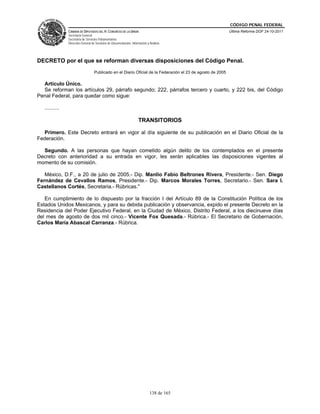 CÓDIGO PENAL FEDERAL
                CÁMARA DE DIPUTADOS DEL H. CONGRESO DE LA UNIÓN                                               Última Reforma DOF 24-10-2011
                Secretaría General
                Secretaría de Servicios Parlamentarios
                Dirección General de Servicios de Documentación, Información y Análisis




DECRETO por el que se reforman diversas disposiciones del Código Penal.
                                    Publicado en el Diario Oficial de la Federación el 23 de agosto de 2005

  Artículo Único.
  Se reforman los artículos 29, párrafo segundo; 222, párrafos tercero y cuarto, y 222 bis, del Código
Penal Federal, para quedar como sigue:

   ..........

                                                                      TRANSITORIOS

  Primero. Este Decreto entrará en vigor al día siguiente de su publicación en el Diario Oficial de la
Federación.

  Segundo. A las personas que hayan cometido algún delito de los contemplados en el presente
Decreto con anterioridad a su entrada en vigor, les serán aplicables las disposiciones vigentes al
momento de su comisión.

   México, D.F., a 20 de julio de 2005.- Dip. Manlio Fabio Beltrones Rivera, Presidente.- Sen. Diego
Fernández de Cevallos Ramos, Presidente.- Dip. Marcos Morales Torres, Secretario.- Sen. Sara I.
Castellanos Cortés, Secretaria.- Rúbricas."

   En cumplimiento de lo dispuesto por la fracción I del Artículo 89 de la Constitución Política de los
Estados Unidos Mexicanos, y para su debida publicación y observancia, expido el presente Decreto en la
Residencia del Poder Ejecutivo Federal, en la Ciudad de México, Distrito Federal, a los diecinueve días
del mes de agosto de dos mil cinco.- Vicente Fox Quesada.- Rúbrica.- El Secretario de Gobernación,
Carlos María Abascal Carranza.- Rúbrica.




                                                                               138 de 165
 