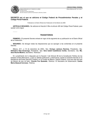 CÓDIGO PENAL FEDERAL
                CÁMARA DE DIPUTADOS DEL H. CONGRESO DE LA UNIÓN                                               Última Reforma DOF 24-10-2011
                Secretaría General
                Secretaría de Servicios Parlamentarios
                Dirección General de Servicios de Documentación, Información y Análisis




DECRETO por el que se adiciona el Código Federal de Procedimientos Penales y el
Código Penal Federal.
                                    Publicado en el Diario Oficial de la Federación el 8 de febrero de 2006

   ARTÍCULO SEGUNDO.- Se adiciona la fracción II Bis al artículo 420 del Código Penal Federal, para
quedar como sigue:

   ..........

                                                                      TRANSITORIOS

   PRIMERO.- El presente Decreto entrará en vigor al día siguiente de su publicación en el Diario Oficial
de la Federación.

  SEGUNDO.- Se derogan todas las disposiciones que se opongan a las contenidas en el presente
Decreto.

   México, D.F., a 14 de diciembre de 2005.- Sen. Enrique Jackson Ramírez, Presidente.- Dip.
Heliodoro Díaz Escárraga, Presidente.- Sen. Sara Isabel Castellanos Cortés, Secretaria.- Dip. Ma.
Sara Rocha Medina, Secretaria.- Rúbricas."

   En cumplimiento de lo dispuesto por la fracción I del Artículo 89 de la Constitución Política de los
Estados Unidos Mexicanos, y para su debida publicación y observancia, expido el presente Decreto en la
Residencia del Poder Ejecutivo Federal, en la Ciudad de México, Distrito Federal, a los tres días del mes
de febrero de dos mil seis.- Vicente Fox Quesada.- Rúbrica.- El Secretario de Gobernación, Carlos
María Abascal Carranza.- Rúbrica.




                                                                               139 de 165
 