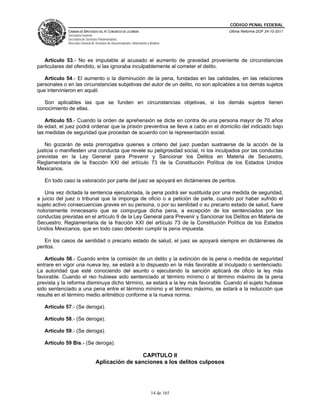 CÓDIGO PENAL FEDERAL
             CÁMARA DE DIPUTADOS DEL H. CONGRESO DE LA UNIÓN                             Última Reforma DOF 24-10-2011
             Secretaría General
             Secretaría de Servicios Parlamentarios
             Dirección General de Servicios de Documentación, Información y Análisis




   Artículo 53.- No es imputable al acusado el aumento de gravedad proveniente de circunstancias
particulares del ofendido, si las ignoraba inculpablemente al cometer el delito.

   Artículo 54.- El aumento o la disminución de la pena, fundadas en las calidades, en las relaciones
personales o en las circunstancias subjetivas del autor de un delito, no son aplicables a los demás sujetos
que intervinieron en aquél.

   Son aplicables las que se funden en circunstancias objetivas, si los demás sujetos tienen
conocimiento de ellas.

    Artículo 55.- Cuando la orden de aprehensión se dicte en contra de una persona mayor de 70 años
de edad, el juez podrá ordenar que la prisión preventiva se lleve a cabo en el domicilio del indiciado bajo
las medidas de seguridad que procedan de acuerdo con la representación social.

    No gozarán de esta prerrogativa quienes a criterio del juez puedan sustraerse de la acción de la
justicia o manifiesten una conducta que revele su peligrosidad social, ni los inculpados por las conductas
previstas en la Ley General para Prevenir y Sancionar los Delitos en Materia de Secuestro,
Reglamentaria de la fracción XXI del artículo 73 de la Constitución Política de los Estados Unidos
Mexicanos.

   En todo caso la valoración por parte del juez se apoyará en dictámenes de peritos.

   Una vez dictada la sentencia ejecutoriada, la pena podrá ser sustituida por una medida de seguridad,
a juicio del juez o tribunal que la imponga de oficio o a petición de parte, cuando por haber sufrido el
sujeto activo consecuencias graves en su persona, o por su senilidad o su precario estado de salud, fuere
notoriamente innecesario que se compurgue dicha pena, a excepción de los sentenciados por las
conductas previstas en el artículo 9 de la Ley General para Prevenir y Sancionar los Delitos en Materia de
Secuestro, Reglamentaria de la fracción XXI del artículo 73 de la Constitución Política de los Estados
Unidos Mexicanos, que en todo caso deberán cumplir la pena impuesta.

   En los casos de senilidad o precario estado de salud, el juez se apoyará siempre en dictámenes de
peritos.

   Artículo 56.- Cuando entre la comisión de un delito y la extinción de la pena o medida de seguridad
entrare en vigor una nueva ley, se estará a lo dispuesto en la más favorable al inculpado o sentenciado.
La autoridad que esté conociendo del asunto o ejecutando la sanción aplicará de oficio la ley más
favorable. Cuando el reo hubiese sido sentenciado al término mínimo o al término máximo de la pena
prevista y la reforma disminuya dicho término, se estará a la ley más favorable. Cuando el sujeto hubiese
sido sentenciado a una pena entre el término mínimo y el término máximo, se estará a la reducción que
resulte en el término medio aritmético conforme a la nueva norma.

   Artículo 57.- (Se deroga).

   Artículo 58.- (Se deroga).

   Artículo 59.- (Se deroga).

   Artículo 59 Bis.- (Se deroga).

                                                   CAPITULO II
                                  Aplicación de sanciones a los delitos culposos




                                                                             14 de 165
 