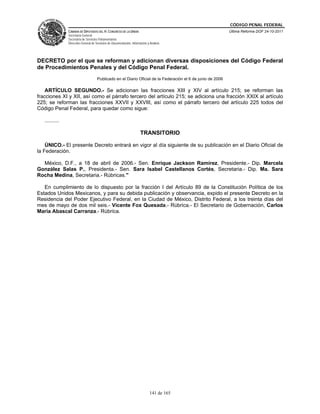 CÓDIGO PENAL FEDERAL
                CÁMARA DE DIPUTADOS DEL H. CONGRESO DE LA UNIÓN                                               Última Reforma DOF 24-10-2011
                Secretaría General
                Secretaría de Servicios Parlamentarios
                Dirección General de Servicios de Documentación, Información y Análisis




DECRETO por el que se reforman y adicionan diversas disposiciones del Código Federal
de Procedimientos Penales y del Código Penal Federal.
                                      Publicado en el Diario Oficial de la Federación el 6 de junio de 2006

    ARTÍCULO SEGUNDO.- Se adicionan las fracciones XIII y XIV al artículo 215; se reforman las
fracciones XI y XII, así como el párrafo tercero del artículo 215; se adiciona una fracción XXIX al artículo
225; se reforman las fracciones XXVII y XXVIII, así como el párrafo tercero del artículo 225 todos del
Código Penal Federal, para quedar como sigue:

   ..........

                                                                        TRANSITORIO

    ÚNICO.- El presente Decreto entrará en vigor al día siguiente de su publicación en el Diario Oficial de
la Federación.

  México, D.F., a 18 de abril de 2006.- Sen. Enrique Jackson Ramírez, Presidente.- Dip. Marcela
González Salas P., Presidenta.- Sen. Sara Isabel Castellanos Cortés, Secretaria.- Dip. Ma. Sara
Rocha Medina, Secretaria.- Rúbricas."

   En cumplimiento de lo dispuesto por la fracción I del Artículo 89 de la Constitución Política de los
Estados Unidos Mexicanos, y para su debida publicación y observancia, expido el presente Decreto en la
Residencia del Poder Ejecutivo Federal, en la Ciudad de México, Distrito Federal, a los treinta días del
mes de mayo de dos mil seis.- Vicente Fox Quesada.- Rúbrica.- El Secretario de Gobernación, Carlos
María Abascal Carranza.- Rúbrica.




                                                                               141 de 165
 