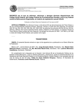 CÓDIGO PENAL FEDERAL
               CÁMARA DE DIPUTADOS DEL H. CONGRESO DE LA UNIÓN                                              Última Reforma DOF 24-10-2011
               Secretaría General
               Secretaría de Servicios Parlamentarios
               Dirección General de Servicios de Documentación, Información y Análisis




DECRETO por el que se reforman, adicionan y derogan diversas disposiciones del
Código Penal Federal, del Código Federal de Procedimientos Penales y de la Ley Federal
contra la Delincuencia Organizada, en materia de explotación sexual infantil.
                                   Publicado en el Diario Oficial de la Federación el 27 de marzo de 2007

    ARTÍCULO PRIMERO: Se reforma el inciso c) del artículo 85; las denominaciones del Título Octavo y
de sus correspondientes Capítulos Primero, Segundo, Tercero y Cuarto del Libro Segundo; los artículos
200; 201 bis; 202; 203; 204; 205; 206, 207, 208 y 209. Se adicionan los artículos 202 bis 203 bis, 204 bis,
205 bis y 206 bis; tres nuevos Capítulos Quinto, Sexto y Séptimo al Título Octavo, un Capítulo Tercero al
Título Décimo Octavo ambos del Libro Segundo. Se derogan los artículos 201 BIS 1, 201 BIS 2 y 201 BIS
3, todos del Código Penal Federal, para quedar como sigue:

   .........

                                                                     TRANSITORIOS

    ÚNICO.- El presente Decreto entrará en vigor al día siguiente de su publicación en el Diario Oficial de
la Federación.

   México, D.F., a 20 de febrero de 2007.- Dip. Jorge Zermeño Infante, Presidente.- Sen. Manlio Fabio
Beltrones Rivera, Presidente.- Dip. Ma. Mercedes Maciel Ortiz, Secretaria.- Sen. Ludivina Menchaca
Castellanos, Secretaria.- Rúbricas."

   En cumplimiento de lo dispuesto por la fracción I del Artículo 89 de la Constitución Política de los
Estados Unidos Mexicanos, y para su debida publicación y observancia, expido el presente Decreto en la
Residencia del Poder Ejecutivo Federal, en la Ciudad de México, Distrito Federal, a los veintiséis días del
mes de marzo de dos mil siete.- Felipe de Jesús Calderón Hinojosa.- Rúbrica.- El Secretario de
Gobernación, Francisco Javier Ramírez Acuña.- Rúbrica.




                                                                              144 de 165
 