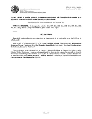 CÓDIGO PENAL FEDERAL
                CÁMARA DE DIPUTADOS DEL H. CONGRESO DE LA UNIÓN                                               Última Reforma DOF 24-10-2011
                Secretaría General
                Secretaría de Servicios Parlamentarios
                Dirección General de Servicios de Documentación, Información y Análisis




DECRETO por el que se derogan diversas disposiciones del Código Penal Federal y se
adicionan diversas disposiciones al Código Civil Federal.
                                     Publicado en el Diario Oficial de la Federación el 13 de abril de 2007

   ARTÍCULO PRIMERO.- Se derogan los artículos 350, 351, 352, 353, 354, 355, 356, 357, 358, 359,
360, 361, 362 y 363 del Código Penal Federal, para quedar como sigue:

   ..........

                                                                        TRANSITORIO

    ÚNICO.- El presente Decreto entrará en vigor al día siguiente de su publicación en el Diario Oficial de
la Federación.

   México, D.F., a 6 de marzo de 2007.- Dip. Jorge Zermeño Infante, Presidente.- Sen. Manlio Fabio
Beltrones Rivera, Presidente.- Dip. Ma. Mercedes Maciel Ortiz, Secretaria.- Sen. Ludivina Menchaca
Castellanos, Secretaria.- Rúbricas."

   En cumplimiento de lo dispuesto por la fracción I del Artículo 89 de la Constitución Política de los
Estados Unidos Mexicanos, y para su debida publicación y observancia, expido el presente Decreto en la
Residencia del Poder Ejecutivo Federal, en la Ciudad de México, Distrito Federal, a los doce días del mes
de abril de dos mil siete.- Felipe de Jesús Calderón Hinojosa.- Rúbrica.- El Secretario de Gobernación,
Francisco Javier Ramírez Acuña.- Rúbrica.




                                                                               145 de 165
 