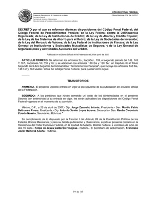 CÓDIGO PENAL FEDERAL
                 CÁMARA DE DIPUTADOS DEL H. CONGRESO DE LA UNIÓN                                               Última Reforma DOF 24-10-2011
                 Secretaría General
                 Secretaría de Servicios Parlamentarios
                 Dirección General de Servicios de Documentación, Información y Análisis




DECRETO por el que se reforman diversas disposiciones del Código Penal Federal; del
Código Federal de Procedimientos Penales; de la Ley Federal contra la Delincuencia
Organizada; de la Ley de Instituciones de Crédito; de la Ley de Ahorro y Crédito Popular;
de la Ley de los Sistemas de Ahorro para el Retiro; de la Ley de Sociedades de Inversión;
de la Ley del Mercado de Valores; de la Ley Federal de Instituciones de Fianzas; de la Ley
General de Instituciones y Sociedades Mutualistas de Seguros; y de la Ley General de
Organizaciones y Actividades Auxiliares del Crédito.
                                      Publicado en el Diario Oficial de la Federación el 28 de junio de 2007

   ARTICULO PRIMERO. Se reforman los artículos 2o., fracción I, 139, el segundo párrafo del 142, 145
Y 167, fracciones VII, VIII y IX; y se adicionan los artículos 139 Bis y 139 Ter, un Capítulo III al Título
Segundo del Libro Segundo denominándose "Terrorismo Internacional", que incluye los artículos 148 Bis,
148 Ter y 148 Quáter, todos del Código Penal Federal, para quedar como sigue:

   ...........

                                                                       TRANSITORIOS

   PRIMERO.- El presente Decreto entrará en vigor al día siguiente de su publicación en el Diario Oficial
de la Federación.

  SEGUNDO.- A las personas que hayan cometido un delito de los contemplados en el presente
Decreto con anterioridad a su entrada en vigor, les serán aplicables las disposiciones del Código Penal
Federal vigentes en el momento de su comisión.

   México, D.F., a 26 de abril de 2007.- Dip. Jorge Zermeño Infante, Presidente.- Sen. Manlio Fabio
Beltrones Rivera, Presidente.- Dip. Antonio Xavier Lopez Adame, Secretario.- Sen. Renán Cleominio
Zoreda Novelo, Secretario.- Rúbricas."

   En cumplimiento de lo dispuesto por la fracción I del Artículo 89 de la Constitución Política de los
Estados Unidos Mexicanos, y para su debida publicación y observancia, expido el presente Decreto en la
Residencia del Poder Ejecutivo Federal, en la Ciudad de México, Distrito Federal, a veintiséis de junio de
dos mil siete.- Felipe de Jesús Calderón Hinojosa.- Rúbrica.- El Secretario de Gobernación, Francisco
Javier Ramírez Acuña.- Rúbrica.




                                                                                146 de 165
 