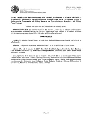 CÓDIGO PENAL FEDERAL
             CÁMARA DE DIPUTADOS DEL H. CONGRESO DE LA UNIÓN                                           Última Reforma DOF 24-10-2011
             Secretaría General
             Secretaría de Servicios Parlamentarios
             Dirección General de Servicios de Documentación, Información y Análisis




DECRETO por el que se expide la Ley para Prevenir y Sancionar la Trata de Personas, y
se reforman, adicionan y derogan diversas disposiciones de la Ley Federal contra la
Delincuencia Organizada; el Código Federal de Procedimientos Penales y el Código
Penal Federal.
                              Publicado en el Diario Oficial de la Federación el 27 de noviembre de 2007

   ARTÍCULO CUARTO. Se reforma el artículo 85, fracción I, inciso c), se adiciona una fracción II
recorriéndose en consecuencia la actual fracción II para quedar como fracción III, se reforma el artículo
205 bis y se derogan los artículos 205 y 207 todos del Código Penal Federal.

                                                                   TRANSITORIOS

    Primero.- El presente Decreto entrará en vigor al día siguiente de su publicación en el Diario Oficial de
la Federación.

   Segundo.- El Ejecutivo expedirá el Reglamento de la Ley en un término de 120 días hábiles.

   México, D.F., a 2 de octubre de 2007.- Dip. Ruth Zavaleta Salgado, Presidenta.- Sen. Santiago
Creel Miranda, Presidente.- Dip. Antonio Xavier Lopez Adame, Secretario.- Sen. Adrián Rivera Pérez,
Secretario.- Rúbricas."

   En cumplimiento de lo dispuesto por la fracción I del Artículo 89 de la Constitución Política de los
Estados Unidos Mexicanos, y para su debida publicación y observancia, expido el presente Decreto en la
Residencia del Poder Ejecutivo Federal, en la Ciudad de México, Distrito Federal, a los veintiséis días del
mes de noviembre de dos mil siete.- Felipe de Jesús Calderón Hinojosa.- Rúbrica.- El Secretario de
Gobernación, Francisco Javier Ramírez Acuña.- Rúbrica.




                                                                            147 de 165
 