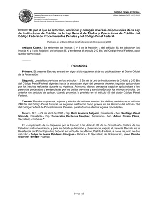 CÓDIGO PENAL FEDERAL
              CÁMARA DE DIPUTADOS DEL H. CONGRESO DE LA UNIÓN                                               Última Reforma DOF 24-10-2011
              Secretaría General
              Secretaría de Servicios Parlamentarios
              Dirección General de Servicios de Documentación, Información y Análisis




DECRETO por el que se reforman, adicionan y derogan diversas disposiciones de la Ley
de Instituciones de Crédito, de la Ley General de Títulos y Operaciones de Crédito, del
Código Federal de Procedimientos Penales y del Código Penal Federal.
                                   Publicado en el Diario Oficial de la Federación el 26 de junio de 2008

    Artículo Cuarto.- Se reforman los incisos i) y j) de la fracción I, del artículo 85; se adicionan los
incisos k) y l) a la fracción I del artículo 85, y se deroga el artículo 240 Bis, del Código Penal Federal, para
quedar como sigue:

   ……….

                                                                        Transitorios

   Primero. El presente Decreto entrará en vigor al día siguiente al de su publicación en el Diario Oficial
de la Federación.

   Segundo. Los delitos previstos en los artículos 112 Bis de la Ley de Instituciones de Crédito y 240 Bis
del Código Penal Federal vigentes hasta la entrada en vigor del presente decreto, seguirán aplicándose
por los hechos realizados durante su vigencia. Asimismo, dichos preceptos seguirán aplicándose a las
personas procesadas o sentenciadas por los delitos previstos y sancionados por los mismos artículos. Lo
anterior sin perjuicio de aplicar, cuando proceda, lo previsto en el artículo 56 del citado Código Penal
Federal.

   Tercero. Para los supuestos, sujetos y efectos del artículo anterior, los delitos previstos en el artículo
240 Bis del Código Penal Federal, se seguirán calificando como graves en los términos del artículo 194
del Código Federal de Procedimientos Penales, para todos los efectos legales procedentes.

   México, D.F., a 22 de abril de 2008.- Dip. Ruth Zavaleta Salgado, Presidenta.- Sen. Santiago Creel
Miranda, Presidente.- Dip. Esmeralda Cardenas Sanchez, Secretaria.- Sen. Adrián Rivera Pérez,
Secretario.- Rúbricas."

   En cumplimiento de lo dispuesto por la fracción I del Artículo 89 de la Constitución Política de los
Estados Unidos Mexicanos, y para su debida publicación y observancia, expido el presente Decreto en la
Residencia del Poder Ejecutivo Federal, en la Ciudad de México, Distrito Federal, a nueve de junio de dos
mil ocho.- Felipe de Jesús Calderón Hinojosa.- Rúbrica.- El Secretario de Gobernación, Juan Camilo
Mouriño Terrazo.- Rúbrica.




                                                                             149 de 165
 