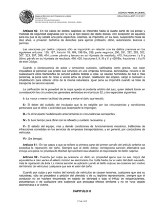 CÓDIGO PENAL FEDERAL
              CÁMARA DE DIPUTADOS DEL H. CONGRESO DE LA UNIÓN                             Última Reforma DOF 24-10-2011
              Secretaría General
              Secretaría de Servicios Parlamentarios
              Dirección General de Servicios de Documentación, Información y Análisis




   Artículo 60.- En los casos de delitos culposos se impondrá hasta la cuarta parte de las penas y
medidas de seguridad asignadas por la ley al tipo básico del delito doloso, con excepción de aquéllos
para los que la ley señale una pena específica. Además, se impondrá, en su caso, suspensión hasta de
diez años, o privación definitiva de derechos para ejercer profesión, oficio, autorización, licencia o
permiso.

    Las sanciones por delitos culposos sólo se impondrán en relación con los delitos previstos en los
siguientes artículos: 150, 167, fracción VI, 169, 199 Bis, 289, parte segunda, 290, 291, 292, 293, 302,
307, 323, 397, 399, 414, primer párrafo y tercero en su hipótesis de resultado, 415, fracciones I y II y
último párrafo en su hipótesis de resultado, 416, 420, fracciones I, II, III y V, y 420 Bis, fracciones I, II y IV
de este Código.

   Cuando a consecuencia de actos u omisiones culposos, calificados como graves, que sean
imputables al personal que preste sus servicios en una empresa ferroviaria, aeronáutica, naviera o de
cualesquiera otros transportes de servicio público federal o local, se caucen homicidios de dos o más
personas, la pena será de cinco a veinte años de prisión, destitución del empleo, cargo o comisión e
inhabilitación para obtener otros de la misma naturaleza. Igual pena se impondrá cuando se trate de
transporte de servicio escolar.

   La calificación de la gravedad de la culpa queda al prudente arbitrio del juez, quien deberá tomar en
consideración las circunstancias generales señaladas en el artículo 52, y las especiales siguientes:

   I.- La mayor o menor facilidad de prever y evitar el daño que resultó;

   II.- El deber del cuidado del inculpado que le es exigible por las circunstancias y condiciones
personales que el oficio o actividad que desempeñe le impongan;

   III.- Si el inculpado ha delinquido anteriormente en circunstancias semejantes;

   IV.- Si tuvo tiempo para obrar con la reflexión y cuidado necesarios, y

    V.- El estado del equipo, vías y demás condiciones de funcionamiento mecánico, tratándose de
infracciones cometidas en los servicios de empresas transportadoras, y en general, por conductores de
vehículos.

   VI.- (Se deroga).

    Artículo 61.- En los casos a que se refiere la primera parte del primer párrafo del artículo anterior se
exceptúa la reparación del daño. Siempre que al delito doloso corresponda sanción alternativa que
incluya una pena no privativa de libertad aprovechará esa situación al responsable de delito culposo.

   Artículo 62.- Cuando por culpa se ocasione un daño en propiedad ajena que no sea mayor del
equivalente a cien veces el salario mínimo se sancionará con multa hasta por el valor del daño causado,
más la reparación de ésta. La misma sanción se aplicará cuando el delito culposo se ocasione con motivo
del tránsito de vehículos cualquiera que sea el valor del daño.

   Cuando por culpa y por motivo del tránsito de vehículos se causen lesiones, cualquiera que sea su
naturaleza, sólo se procederá a petición del ofendido o de su legítimo representante, siempre que el
conductor no se hubiese encontrado en estado de ebriedad o bajo el influjo de estupefacientes,
psicotrópicos o de cualquiera otra sustancia que produzca efectos similares y no se haya dejado
abandonada a la víctima.

                                                                       CAPITULO III


                                                                              15 de 165
 