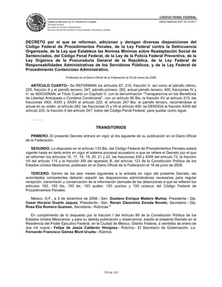 CÓDIGO PENAL FEDERAL
              CÁMARA DE DIPUTADOS DEL H. CONGRESO DE LA UNIÓN                                              Última Reforma DOF 24-10-2011
              Secretaría General
              Secretaría de Servicios Parlamentarios
              Dirección General de Servicios de Documentación, Información y Análisis




DECRETO por el que se reforman, adicionan y derogan diversas disposiciones del
Código Federal de Procedimientos Penales, de la Ley Federal contra la Delincuencia
Organizada, de la Ley que Establece las Normas Mínimas sobre Readaptación Social de
Sentenciados, del Código Penal Federal, de la Ley de la Policía Federal Preventiva, de la
Ley Orgánica de la Procuraduría General de la República, de la Ley Federal de
Responsabilidades Administrativas de los Servidores Públicos, y de la Ley Federal de
Procedimiento Contencioso Administrativo.
                                  Publicado en el Diario Oficial de la Federación el 23 de enero de 2009

    ARTÍCULO CUARTO.- Se REFORMAN los artículos 87; 215, fracción V, así como el párrafo último;
225, fracción X y el párrafo tercero; 247, párrafo primero; 282, actual párrafo tercero; 400, fracciones IV y
V; se ADICIONAN, al Título Cuarto un Capítulo V, con la denominación “Transparencia en los Beneficios
de Libertad Anticipada o Condena Condicional”, con un artículo 90 Bis; la fracción XV al artículo 215; las
fracciones XXX, XXXI y XXXII al artículo 225; el artículo 247 Bis; el párrafo tercero, recorriéndose el
actual en su orden, al artículo 282; las fracciones VI y VII al artículo 400; se DEROGA la fracción XXIX del
artículo 225; la fracción II del artículo 247; todos del Código Penal Federal, para quedar como sigue:

   ……….

                                                                    TRANSITORIOS

   PRIMERO. El presente Decreto entrará en vigor al día siguiente de su publicación en el Diario Oficial
de la Federación.

    SEGUNDO. Lo dispuesto en el artículo 133 Bis, del Código Federal de Procedimientos Penales estará
vigente hasta en tanto entre en vigor el sistema procesal acusatorio a que se refiere el Decreto por el que
se reforman los artículos 16, 17, 18, 19, 20, 21 y 22, las fracciones XXI y XXIII del artículo 73, la fracción
VII del artículo 115 y la fracción XIII del apartado B, del artículo 123 de la Constitución Política de los
Estados Unidos Mexicanos, publicado en el Diario Oficial de la Federación el 18 de junio de 2008.

    TERCERO. Dentro de los seis meses siguientes a la entrada en vigor del presente Decreto, las
autoridades competentes deberán expedir las disposiciones administrativas necesarias para regular
recepción, transmisión y conservación de la información derivada de las detenciones a que se refieren los
artículos 193, 193 bis, 193 ter, 193 quáter, 193 quintus y 193 octavus del Código Federal de
Procedimientos Penales.

  México, D.F., a 9 de diciembre de 2008.- Sen. Gustavo Enrique Madero Muñoz, Presidente.- Dip.
Cesar Horacio Duarte Jaquez, Presidente.- Sen. Renan Cleominio Zoreda Novelo, Secretario.- Dip.
Rosa Elia Romero Guzman, Secretaria.- Rúbricas."

   En cumplimiento de lo dispuesto por la fracción I del Artículo 89 de la Constitución Política de los
Estados Unidos Mexicanos, y para su debida publicación y observancia, expido el presente Decreto en la
Residencia del Poder Ejecutivo Federal, en la Ciudad de México, Distrito Federal, a veintidós de enero de
dos mil nueve.- Felipe de Jesús Calderón Hinojosa.- Rúbrica.- El Secretario de Gobernación, Lic.
Fernando Francisco Gómez Mont Urueta.- Rúbrica.




                                                                             150 de 165
 