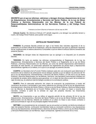 CÓDIGO PENAL FEDERAL
             CÁMARA DE DIPUTADOS DEL H. CONGRESO DE LA UNIÓN                                              Última Reforma DOF 24-10-2011
             Secretaría General
             Secretaría de Servicios Parlamentarios
             Dirección General de Servicios de Documentación, Información y Análisis




DECRETO por el que se reforman, adicionan y derogan diversas disposiciones de la Ley
de Adquisiciones, Arrendamientos y Servicios del Sector Público, de la Ley de Obras
Públicas y Servicios Relacionados con las Mismas, de la Ley Federal de
Responsabilidades Administrativas de los Servidores Públicos y del Código Penal
Federal.
                                  Publicado en el Diario Oficial de la Federación el 28 de mayo de 2009

   Artículo Cuarto.- Se reforma el Artículo 217 párrafo segundo y se derogan sus párrafos tercero y
cuarto, del Código Penal Federal, para quedar como sigue:

   ……….

                                                     ARTÍCULOS TRANSITORIOS

   PRIMERO. El presente Decreto entrará en vigor a los treinta días naturales siguientes al de su
publicación en el Diario Oficial de la Federación, salvo las disposiciones que para su aplicación requieran
de las modificaciones al sistema electrónico CompraNet a que se refiere el artículo Décimo transitorio del
presente Decreto.

  SEGUNDO. Se derogan todas las disposiciones que se opongan a lo dispuesto por el presente
Decreto.

   TERCERO. En tanto se expidan las reformas correspondientes al Reglamento de la Ley de
Adquisiciones, Arrendamientos y Servicios del Sector Público y al Reglamento de la Ley de Obras
Públicas y Servicios Relacionados con las Mismas, así como las demás disposiciones administrativas
derivadas de este Decreto, se continuarán aplicando los reglamentos de dichas leyes y disposiciones
administrativas vigentes en la materia, en lo que no se opongan al presente Decreto.

    CUARTO. La Secretaría de la Función Pública realizará cada año una evaluación para determinar el
incremento de la cobertura de participación de los testigos sociales a que se refieren los artículos 26 Ter
de la Ley de Adquisiciones, Arrendamientos y Servicios del Sector Público y 27 Bis de la Ley de Obras
Públicas y Servicios Relacionados con las Mismas. Asimismo, esa Secretaría instrumentará medidas con
el propósito de ampliar dicha cobertura para garantizar, en un plazo de diez años a partir de la entrada en
vigor de esta Ley, la cobertura total de testigos sociales en la contratación pública.

   QUINTO. Para la adecuada aplicación del criterio de evaluación de proposiciones a través del
mecanismo de puntos y porcentajes a que hacen referencia los artículos 36 de la Ley de Adquisiciones,
Arrendamientos y Servicios del Sector Público y 38 de la Ley de Obras Públicas y Servicios Relacionados
con las Mismas, la Secretaría de la Función Pública emitirá en un plazo no mayor a noventa días
naturales, contados a partir de la entrada en vigor del presente Decreto, los lineamientos
correspondientes.

   SEXTO. Los lineamientos a que se refiere el segundo párrafo de los artículos 48 de la Ley de
Adquisiciones, Arrendamientos y Servicios del Sector Público y de la Ley de Obras Públicas y Servicios
Relacionados con las Mismas, deberán ser emitidos en un plazo no mayor a seis meses, contados a
partir de la entrada en vigor de los preceptos legales mencionados.

   SÉPTIMO. Los procedimientos de contratación que se encuentren en trámite a la fecha de entrada en
vigor del presente Decreto, continuarán tramitándose hasta su conclusión conforme a las disposiciones
de la Ley de Adquisiciones, Arrendamientos y Servicios del Sector Público y de la Ley de Obras Públicas
y Servicios Relacionados con las Mismas, según corresponda, vigentes al momento de su inicio.



                                                                            151 de 165
 