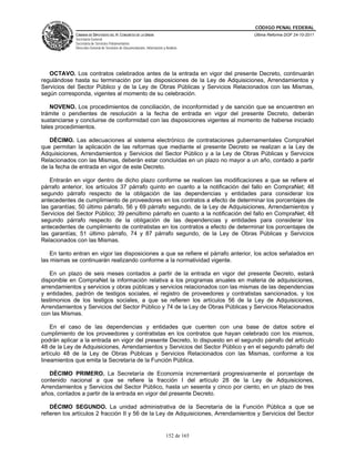 CÓDIGO PENAL FEDERAL
             CÁMARA DE DIPUTADOS DEL H. CONGRESO DE LA UNIÓN                             Última Reforma DOF 24-10-2011
             Secretaría General
             Secretaría de Servicios Parlamentarios
             Dirección General de Servicios de Documentación, Información y Análisis




   OCTAVO. Los contratos celebrados antes de la entrada en vigor del presente Decreto, continuarán
regulándose hasta su terminación por las disposiciones de la Ley de Adquisiciones, Arrendamientos y
Servicios del Sector Público y de la Ley de Obras Públicas y Servicios Relacionados con las Mismas,
según corresponda, vigentes al momento de su celebración.

    NOVENO. Los procedimientos de conciliación, de inconformidad y de sanción que se encuentren en
trámite o pendientes de resolución a la fecha de entrada en vigor del presente Decreto, deberán
sustanciarse y concluirse de conformidad con las disposiciones vigentes al momento de haberse iniciado
tales procedimientos.

   DÉCIMO. Las adecuaciones al sistema electrónico de contrataciones gubernamentales CompraNet
que permitan la aplicación de las reformas que mediante el presente Decreto se realizan a la Ley de
Adquisiciones, Arrendamientos y Servicios del Sector Público y a la Ley de Obras Públicas y Servicios
Relacionados con las Mismas, deberán estar concluidas en un plazo no mayor a un año, contado a partir
de la fecha de entrada en vigor de este Decreto.

   Entrarán en vigor dentro de dicho plazo conforme se realicen las modificaciones a que se refiere el
párrafo anterior, los artículos 37 párrafo quinto en cuanto a la notificación del fallo en CompraNet; 48
segundo párrafo respecto de la obligación de las dependencias y entidades para considerar los
antecedentes de cumplimiento de proveedores en los contratos a efecto de determinar los porcentajes de
las garantías; 50 último párrafo, 56 y 69 párrafo segundo, de la Ley de Adquisiciones, Arrendamientos y
Servicios del Sector Público; 39 penúltimo párrafo en cuanto a la notificación del fallo en CompraNet; 48
segundo párrafo respecto de la obligación de las dependencias y entidades para considerar los
antecedentes de cumplimiento de contratistas en los contratos a efecto de determinar los porcentajes de
las garantías; 51 último párrafo, 74 y 87 párrafo segundo, de la Ley de Obras Públicas y Servicios
Relacionados con las Mismas.

    En tanto entran en vigor las disposiciones a que se refiere el párrafo anterior, los actos señalados en
las mismas se continuarán realizando conforme a la normatividad vigente.

   En un plazo de seis meses contados a partir de la entrada en vigor del presente Decreto, estará
disponible en CompraNet la información relativa a los programas anuales en materia de adquisiciones,
arrendamientos y servicios y obras públicas y servicios relacionados con las mismas de las dependencias
y entidades, padrón de testigos sociales, el registro de proveedores y contratistas sancionados, y los
testimonios de los testigos sociales, a que se refieren los artículos 56 de la Ley de Adquisiciones,
Arrendamientos y Servicios del Sector Público y 74 de la Ley de Obras Públicas y Servicios Relacionados
con las Mismas.

    En el caso de las dependencias y entidades que cuenten con una base de datos sobre el
cumplimiento de los proveedores y contratistas en los contratos que hayan celebrado con los mismos,
podrán aplicar a la entrada en vigor del presente Decreto, lo dispuesto en el segundo párrafo del artículo
48 de la Ley de Adquisiciones, Arrendamientos y Servicios del Sector Público y en el segundo párrafo del
artículo 48 de la Ley de Obras Públicas y Servicios Relacionados con las Mismas, conforme a los
lineamientos que emita la Secretaría de la Función Pública.

   DÉCIMO PRIMERO. La Secretaría de Economía incrementará progresivamente el porcentaje de
contenido nacional a que se refiere la fracción I del artículo 28 de la Ley de Adquisiciones,
Arrendamientos y Servicios del Sector Público, hasta un sesenta y cinco por ciento, en un plazo de tres
años, contados a partir de la entrada en vigor del presente Decreto.

    DÉCIMO SEGUNDO. La unidad administrativa de la Secretaría de la Función Pública a que se
refieren los artículos 2 fracción II y 56 de la Ley de Adquisiciones, Arrendamientos y Servicios del Sector


                                                                            152 de 165
 