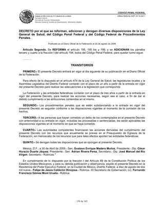 CÓDIGO PENAL FEDERAL
             CÁMARA DE DIPUTADOS DEL H. CONGRESO DE LA UNIÓN                                               Última Reforma DOF 24-10-2011
             Secretaría General
             Secretaría de Servicios Parlamentarios
             Dirección General de Servicios de Documentación, Información y Análisis




DECRETO por el que se reforman, adicionan y derogan diversas disposiciones de la Ley
General de Salud, del Código Penal Federal y del Código Federal de Procedimientos
Penales.
                                 Publicado en el Diario Oficial de la Federación el 20 de agosto de 2009

    Artículo Segundo. Se REFORMA el artículo 195, 195 bis y 199; y se ADICIONAN los párrafos
tercero y cuarto a la fracción I del artículo 194, todos del Código Penal Federal, para quedar como sigue:

   ……….

                                                                   TRANSITORIOS

   PRIMERO.- El presente Decreto entrará en vigor al día siguiente de su publicación en el Diario Oficial
de la Federación.

   Para efecto de lo dispuesto en el artículo 474 de la Ley General de Salud, las legislaturas locales y la
Asamblea Legislativa del Distrito Federal contarán con el plazo de un año a partir de la entrada en vigor
del presente Decreto para realizar las adecuaciones a la legislación que corresponda.

   La Federación y las entidades federativas contarán con el plazo de tres años a partir de la entrada en
vigor del presente Decreto, para realizar las acciones necesarias, según sea el caso, a fin de dar el
debido cumplimiento a las atribuciones contenidas en el mismo.

   SEGUNDO.- Los procedimientos penales que se estén substanciando a la entrada en vigor del
presente Decreto se seguirán conforme a las disposiciones vigentes al momento de la comisión de los
hechos.

   TERCERO.- A las personas que hayan cometido un delito de los contemplados en el presente Decreto
con anterioridad a su entrada en vigor, incluidas las procesadas o sentenciadas, les serán aplicables las
disposiciones vigentes en el momento en que se haya cometido.

   CUARTO.- Las autoridades competentes financiaran las acciones derivadas del cumplimiento del
presente Decreto con los recursos que anualmente se prevea en el Presupuesto de Egresos de la
Federación, sin menoscabo de los recursos que para tales efectos aporten las entidades federativas.

   QUINTO.- Se derogan todas las disposiciones que se opongan al presente Decreto.

   México, D.F., a 30 de Abril de 2009.- Sen. Gustavo Enrique Madero Muñoz, Presidente.- Dip. César
Horacio Duarte Jáquez, Presidente.- Sen. Adrian Rivera Perez, Secretario.- Dip. José Manuel del Río
Virgen, Secretario.- Rúbricas."

    En cumplimiento de lo dispuesto por la fracción I del Artículo 89 de la Constitución Política de los
Estados Unidos Mexicanos, y para su debida publicación y observancia, expido el presente Decreto en la
Residencia del Poder Ejecutivo Federal, en la Ciudad de México, Distrito Federal, a diez de agosto de dos
mil nueve.- Felipe de Jesús Calderón Hinojosa.- Rúbrica.- El Secretario de Gobernación, Lic. Fernando
Francisco Gómez Mont Urueta.- Rúbrica.




                                                                            156 de 165
 