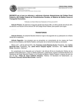 CÓDIGO PENAL FEDERAL
             CÁMARA DE DIPUTADOS DEL H. CONGRESO DE LA UNIÓN                                               Última Reforma DOF 24-10-2011
             Secretaría General
             Secretaría de Servicios Parlamentarios
             Dirección General de Servicios de Documentación, Información y Análisis




DECRETO por el que se reforman y adicionan diversas disposiciones del Código Penal
Federal y del Código Federal de Procedimientos Penales, en Materia de Delitos contra el
Transporte Ferroviario.
                                  Publicado en el Diario Oficial de la Federación el 18 de junio de 2010

   Artículo Primero. Se reforman el segundo párrafo del artículo 286 y el último párrafo del artículo 381;
se adiciona una fracción XVII al artículo 381 del Código Penal Federal, para quedar como sigue:

   ……….

                                                                   TRANSITORIOS

   Artículo Primero.- El presente Decreto entrará en vigor al día siguiente de su publicación en el Diario
Oficial de la Federación.

  Artículo Segundo.- Los procesos que se encuentren en conocimiento de los Jueces del Fuero
Común de los Estados y del Distrito Federal, continuarán de la misma forma hasta su conclusión.

   México, D.F., a 29 de abril de 2010.- Dip. Francisco Javier Ramirez Acuña, Presidente.- Sen. Carlos
Navarrete Ruiz, Presidente.- Dip. Jaime Arturo Vazquez Aguilar, Secretario.- Sen. Adrián Rivera
Pérez, Secretario.- Rúbricas."

   En cumplimiento de lo dispuesto por la fracción I del Artículo 89 de la Constitución Política de los
Estados Unidos Mexicanos, y para su debida publicación y observancia, expido el presente Decreto en la
Residencia del Poder Ejecutivo Federal, en la Ciudad de México, Distrito Federal, a catorce de junio de
dos mil diez.- Felipe de Jesús Calderón Hinojosa.- Rúbrica.- El Secretario de Gobernación, Lic.
Fernando Francisco Gómez Mont Urueta.- Rúbrica.




                                                                            157 de 165
 
