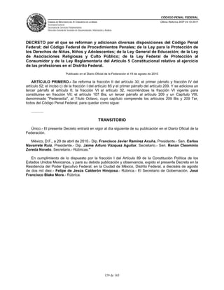 CÓDIGO PENAL FEDERAL
              CÁMARA DE DIPUTADOS DEL H. CONGRESO DE LA UNIÓN                                               Última Reforma DOF 24-10-2011
              Secretaría General
              Secretaría de Servicios Parlamentarios
              Dirección General de Servicios de Documentación, Información y Análisis




DECRETO por el que se reforman y adicionan diversas disposiciones del Código Penal
Federal; del Código Federal de Procedimientos Penales; de la Ley para la Protección de
los Derechos de Niñas, Niños y Adolescentes; de la Ley General de Educación; de la Ley
de Asociaciones Religiosas y Culto Público; de la Ley Federal de Protección al
Consumidor y de la Ley Reglamentaria del Artículo 5 Constitucional relativo al ejercicio
de las profesiones en el Distrito Federal.
                                  Publicado en el Diario Oficial de la Federación el 19 de agosto de 2010

    ARTÍCULO PRIMERO.- Se reforma la fracción II del artículo 30; el primer párrafo y fracción IV del
artículo 52; el inciso c) de la fracción I del artículo 85 y el primer párrafo del artículo 209. Y se adiciona un
tercer párrafo al artículo 6; la fracción VI al artículo 32, recorriéndose la fracción VI vigente para
constituirse en fracción VII; el artículo 107 Bis; un tercer párrafo al artículo 209 y un Capítulo VIII,
denominado "Pederastia", al Título Octavo, cuyo capítulo comprende los artículos 209 Bis y 209 Ter,
todos del Código Penal Federal, para quedar como sigue:

   ……….

                                                                      TRANSITORIO

  Único.- El presente Decreto entrará en vigor al día siguiente de su publicación en el Diario Oficial de la
Federación.

   México, D.F., a 29 de abril de 2010.- Dip. Francisco Javier Ramírez Acuña, Presidente.- Sen. Carlos
Navarrete Ruiz, Presidente.- Dip. Jaime Arturo Vázquez Aguilar, Secretario.- Sen. Renán Cleominio
Zoreda Novelo, Secretario.- Rúbricas."

   En cumplimiento de lo dispuesto por la fracción I del Artículo 89 de la Constitución Política de los
Estados Unidos Mexicanos, y para su debida publicación y observancia, expido el presente Decreto en la
Residencia del Poder Ejecutivo Federal, en la Ciudad de México, Distrito Federal, a dieciséis de agosto
de dos mil diez.- Felipe de Jesús Calderón Hinojosa.- Rúbrica.- El Secretario de Gobernación, José
Francisco Blake Mora.- Rúbrica.




                                                                             159 de 165
 