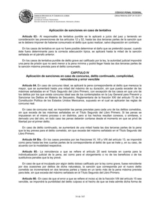 CÓDIGO PENAL FEDERAL
              CÁMARA DE DIPUTADOS DEL H. CONGRESO DE LA UNIÓN                             Última Reforma DOF 24-10-2011
              Secretaría General
              Secretaría de Servicios Parlamentarios
              Dirección General de Servicios de Documentación, Información y Análisis




                                     Aplicación de sanciones en caso de tentativa

   Artículo 63.- Al responsable de tentativa punible se le aplicará a juicio del juez y teniendo en
consideración las prevenciones de los artículos 12 y 52, hasta las dos terceras partes de la sanción que
se le debiera imponer de haberse consumado el delito que quiso realizar, salvo disposición en contrario.

   En los casos de tentativa en que no fuere posible determinar el daño que se pretendió causar, cuando
éste fuera determinante para la correcta adecuación típica, se aplicará hasta la mitad de la sanción
señalada en el párrafo anterior.

    En los casos de tentativa punible de delito grave así calificado por la ley, la autoridad judicial impondrá
una pena de prisión que no será menor a la pena mínima y podrá llegar hasta las dos terceras partes de
la sanción máxima prevista para el delito consumado.

                                      CAPITULO IV
      Aplicación de sanciones en caso de concurso, delito continuado, complicidad,
                              reincidencia y error vencible

   Artículo 64. En caso de concurso ideal, se aplicará la pena correspondiente al delito que merezca la
mayor, que se aumentará hasta una mitad del máximo de su duración, sin que pueda exceder de las
máximas señaladas en el Título Segundo del Libro Primero, con excepción de los casos en que uno de
los delitos por los que exista concurso ideal sea de los contemplados en la Ley General para Prevenir y
Sancionar los Delitos en Materia de Secuestro, Reglamentaria de la fracción XXI del artículo 73 de la
Constitución Política de los Estados Unidos Mexicanos, supuesto en el cual se aplicarán las reglas de
concurso real.

    En caso de concurso real, se impondrán las penas previstas para cada uno de los delitos cometidos,
sin que exceda de las máximas señaladas en el Título Segundo del Libro Primero. Si las penas se
impusieran en el mismo proceso o en distintos, pero si los hechos resultan conexos, o similares, o
derivado uno del otro, en todo caso las penas deberán contarse desde el momento en que se privó de
libertad por el primer delito.

   En caso de delito continuado, se aumentará de una mitad hasta las dos terceras partes de la pena
que la ley prevea para el delito cometido, sin que exceda del máximo señalado en el Título Segundo del
Libro Primero.

   Artículo 64 Bis.- En los casos previstos por las fracciones VI, VII y VIII del artículo 13, se impondrá
como pena hasta las tres cuartas partes de la correspondiente al delito de que se trate y, en su caso, de
acuerdo con la modalidad respectiva.

   Artículo 65.- La reincidencia a que se refiere el artículo 20 será tomada en cuenta para la
individualización judicial de la pena, así como para el otorgamiento o no de los beneficios o de los
sustitutivos penales que la ley prevé.

   En caso de que el inculpado por algún delito doloso calificado por la ley como grave, fuese reincidente
por dos ocasiones por delitos de dicha naturaleza, la sanción que corresponda por el nuevo delito
cometido se incrementará en dos terceras partes y hasta en un tanto más de la pena máxima prevista
para éste, sin que exceda del máximo señalado en el Título Segundo del Libro Primero.

   Artículo 66.- En caso de que el error a que se refiere el inciso a) de la fracción VIII del artículo 15 sea
vencible, se impondrá la punibilidad del delito culposo si el hecho de que se trata admite dicha forma de




                                                                              16 de 165
 