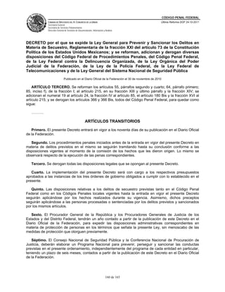 CÓDIGO PENAL FEDERAL
              CÁMARA DE DIPUTADOS DEL H. CONGRESO DE LA UNIÓN                                           Última Reforma DOF 24-10-2011
              Secretaría General
              Secretaría de Servicios Parlamentarios
              Dirección General de Servicios de Documentación, Información y Análisis




DECRETO por el que se expide la Ley General para Prevenir y Sancionar los Delitos en
Materia de Secuestro, Reglamentaria de la fracción XXI del artículo 73 de la Constitución
Política de los Estados Unidos Mexicanos; y se reforman, adicionan y derogan diversas
disposiciones del Código Federal de Procedimientos Penales, del Código Penal Federal,
de la Ley Federal contra la Delincuencia Organizada, de la Ley Orgánica del Poder
Judicial de la Federación, de la Ley de la Policía Federal, de la Ley Federal de
Telecomunicaciones y de la Ley General del Sistema Nacional de Seguridad Pública
                               Publicado en el Diario Oficial de la Federación el 30 de noviembre de 2010

    ARTÍCULO TERCERO. Se reforman los artículos 55, párrafos segundo y cuarto; 64, párrafo primero;
85, inciso f), de la fracción I; el artículo 215, en su fracción XIII y último párrafo y la fracción XIV; se
adicionan el numeral 19 al artículo 24, la fracción IV al artículo 85, el artículo 180 Bis y la fracción XVI al
artículo 215; y se derogan los artículos 366 y 366 Bis, todos del Código Penal Federal, para quedar como
sigue:

   ……….

                                                      ARTÍCULOS TRANSITORIOS

   Primero. El presente Decreto entrará en vigor a los noventa días de su publicación en el Diario Oficial
de la Federación.

   Segundo. Los procedimientos penales iniciados antes de la entrada en vigor del presente Decreto en
materia de delitos previstos en el mismo se seguirán tramitando hasta su conclusión conforme a las
disposiciones vigentes al momento de la comisión de los hechos que les dieron origen. Lo mismo se
observará respecto de la ejecución de las penas correspondientes.

   Tercero. Se derogan todas las disposiciones legales que se opongan al presente Decreto.

   Cuarto. La implementación del presente Decreto será con cargo a los respectivos presupuestos
aprobados a las instancias de los tres órdenes de gobierno obligados a cumplir con lo establecido en el
presente.

   Quinto. Las disposiciones relativas a los delitos de secuestro previstas tanto en el Código Penal
Federal como en los Códigos Penales locales vigentes hasta la entrada en vigor el presente Decreto
seguirán aplicándose por los hechos realizados durante su vigencia. Asimismo, dichos preceptos
seguirán aplicándose a las personas procesadas o sentenciadas por los delitos previstos y sancionados
por los mismos artículos.

   Sexto. El Procurador General de la República y los Procuradores Generales de Justicia de los
Estados y del Distrito Federal, tendrán un año contado a partir de la publicación de este Decreto en el
Diario Oficial de la Federación, para expedir las disposiciones administrativas correspondientes en
materia de protección de personas en los términos que señala la presente Ley, sin menoscabo de las
medidas de protección que otorguen previamente.

   Séptimo. El Consejo Nacional de Seguridad Pública y la Conferencia Nacional de Procuración de
Justicia, deberán elaborar un Programa Nacional para prevenir, perseguir y sancionar las conductas
previstas en el presente ordenamiento, independientemente del programa de cada entidad en particular,
teniendo un plazo de seis meses, contados a partir de la publicación de este Decreto en el Diario Oficial
de la Federación.




                                                                             160 de 165
 