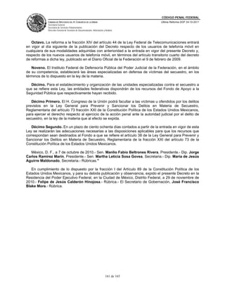 CÓDIGO PENAL FEDERAL
             CÁMARA DE DIPUTADOS DEL H. CONGRESO DE LA UNIÓN                             Última Reforma DOF 24-10-2011
             Secretaría General
             Secretaría de Servicios Parlamentarios
             Dirección General de Servicios de Documentación, Información y Análisis




   Octavo. La reforma a la fracción XIV del artículo 44 de la Ley Federal de Telecomunicaciones entrará
en vigor al día siguiente de la publicación del Decreto respecto de los usuarios de telefonía móvil en
cualquiera de sus modalidades adquiridas con anterioridad a la entrada en vigor del presente Decreto y,
respecto de los nuevos usuarios de telefonía móvil, en términos del artículo transitorio cuarto del decreto
de reformas a dicha ley, publicado en el Diario Oficial de la Federación el 9 de febrero de 2009.

   Noveno. El Instituto Federal de Defensoría Pública del Poder Judicial de la Federación, en el ámbito
de su competencia, establecerá las áreas especializadas en defensa de víctimas del secuestro, en los
términos de lo dispuesto en la ley de la materia.

   Décimo. Para el establecimiento y organización de las unidades especializadas contra el secuestro a
que se refiere esta Ley, las entidades federativas dispondrán de los recursos del Fondo de Apoyo a la
Seguridad Pública que respectivamente hayan recibido.

   Décimo Primero. El H. Congreso de la Unión podrá facultar a las víctimas u ofendidos por los delitos
previstos en la Ley General para Prevenir y Sancionar los Delitos en Materia de Secuestro,
Reglamentaria del artículo 73 fracción XXI de la Constitución Política de los Estados Unidos Mexicanos,
para ejercer el derecho respecto al ejercicio de la acción penal ante la autoridad judicial por el delito de
secuestro, en la ley de la materia que al efecto se expida.

   Décimo Segundo. En un plazo de ciento ochenta días contados a partir de la entrada en vigor de esta
Ley se realizarán las adecuaciones necesarias a las disposiciones aplicables para que los recursos que
correspondan sean destinados al Fondo a que se refiere el artículo 38 de la Ley General para Prevenir y
Sancionar los Delitos en Materia de Secuestro, Reglamentaria de la fracción XXI del artículo 73 de la
Constitución Política de los Estados Unidos Mexicanos.

  México, D. F., a 7 de octubre de 2010.- Sen. Manlio Fabio Beltrones Rivera, Presidente.- Dip. Jorge
Carlos Ramírez Marín, Presidente.- Sen. Martha Leticia Sosa Govea, Secretaria.- Dip. María de Jesús
Aguirre Maldonado, Secretaria.- Rúbricas."

   En cumplimiento de lo dispuesto por la fracción I del Artículo 89 de la Constitución Política de los
Estados Unidos Mexicanos, y para su debida publicación y observancia, expido el presente Decreto en la
Residencia del Poder Ejecutivo Federal, en la Ciudad de México, Distrito Federal, a 29 de noviembre de
2010.- Felipe de Jesús Calderón Hinojosa.- Rúbrica.- El Secretario de Gobernación, José Francisco
Blake Mora.- Rúbrica.




                                                                            161 de 165
 