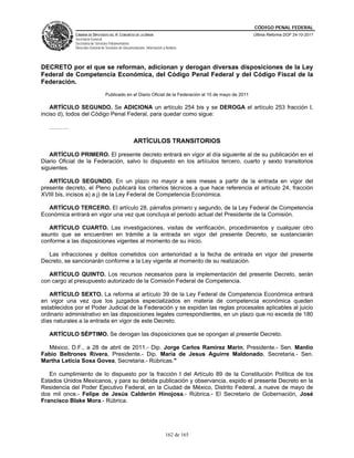 CÓDIGO PENAL FEDERAL
             CÁMARA DE DIPUTADOS DEL H. CONGRESO DE LA UNIÓN                                              Última Reforma DOF 24-10-2011
             Secretaría General
             Secretaría de Servicios Parlamentarios
             Dirección General de Servicios de Documentación, Información y Análisis




DECRETO por el que se reforman, adicionan y derogan diversas disposiciones de la Ley
Federal de Competencia Económica, del Código Penal Federal y del Código Fiscal de la
Federación.
                                  Publicado en el Diario Oficial de la Federación el 10 de mayo de 2011

    ARTÍCULO SEGUNDO. Se ADICIONA un artículo 254 bis y se DEROGA el artículo 253 fracción I,
inciso d), todos del Código Penal Federal, para quedar como sigue:

   ……….

                                                     ARTÍCULOS TRANSITORIOS

   ARTÍCULO PRIMERO. El presente decreto entrará en vigor al día siguiente al de su publicación en el
Diario Oficial de la Federación, salvo lo dispuesto en los artículos tercero, cuarto y sexto transitorios
siguientes.

   ARTÍCULO SEGUNDO. En un plazo no mayor a seis meses a partir de la entrada en vigor del
presente decreto, el Pleno publicará los criterios técnicos a que hace referencia el artículo 24, fracción
XVIII bis, incisos a) a j) de la Ley Federal de Competencia Económica.

  ARTÍCULO TERCERO. El artículo 28, párrafos primero y segundo, de la Ley Federal de Competencia
Económica entrará en vigor una vez que concluya el periodo actual del Presidente de la Comisión.

   ARTÍCULO CUARTO. Las investigaciones, visitas de verificación, procedimientos y cualquier otro
asunto que se encuentren en trámite a la entrada en vigor del presente Decreto, se sustanciarán
conforme a las disposiciones vigentes al momento de su inicio.

  Las infracciones y delitos cometidos con anterioridad a la fecha de entrada en vigor del presente
Decreto, se sancionarán conforme a la Ley vigente al momento de su realización.

   ARTÍCULO QUINTO. Los recursos necesarios para la implementación del presente Decreto, serán
con cargo al presupuesto autorizado de la Comisión Federal de Competencia.

   ARTÍCULO SEXTO. La reforma al artículo 39 de la Ley Federal de Competencia Económica entrará
en vigor una vez que los juzgados especializados en materia de competencia económica queden
establecidos por el Poder Judicial de la Federación y se expidan las reglas procesales aplicables al juicio
ordinario administrativo en las disposiciones legales correspondientes, en un plazo que no exceda de 180
días naturales a la entrada en vigor de este Decreto.

   ARTÍCULO SÉPTIMO. Se derogan las disposiciones que se opongan al presente Decreto.

  México, D.F., a 28 de abril de 2011.- Dip. Jorge Carlos Ramirez Marin, Presidente.- Sen. Manlio
Fabio Beltrones Rivera, Presidente.- Dip. Maria de Jesus Aguirre Maldonado, Secretaria.- Sen.
Martha Leticia Sosa Govea, Secretaria.- Rúbricas."

   En cumplimiento de lo dispuesto por la fracción I del Artículo 89 de la Constitución Política de los
Estados Unidos Mexicanos, y para su debida publicación y observancia, expido el presente Decreto en la
Residencia del Poder Ejecutivo Federal, en la Ciudad de México, Distrito Federal, a nueve de mayo de
dos mil once.- Felipe de Jesús Calderón Hinojosa.- Rúbrica.- El Secretario de Gobernación, José
Francisco Blake Mora.- Rúbrica.




                                                                            162 de 165
 