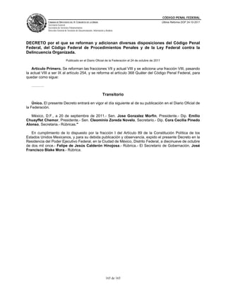 CÓDIGO PENAL FEDERAL
             CÁMARA DE DIPUTADOS DEL H. CONGRESO DE LA UNIÓN                                               Última Reforma DOF 24-10-2011
             Secretaría General
             Secretaría de Servicios Parlamentarios
             Dirección General de Servicios de Documentación, Información y Análisis




DECRETO por el que se reforman y adicionan diversas disposiciones del Código Penal
Federal, del Código Federal de Procedimientos Penales y de la Ley Federal contra la
Delincuencia Organizada.
                                Publicado en el Diario Oficial de la Federación el 24 de octubre de 2011

    Artículo Primero. Se reforman las fracciones VII y actual VIII y se adiciona una fracción VIII, pasando
la actual VIII a ser IX al artículo 254, y se reforma el artículo 368 Quáter del Código Penal Federal, para
quedar como sigue:

   ……….

                                                                        Transitorio

    Único. El presente Decreto entrará en vigor el día siguiente al de su publicación en el Diario Oficial de
la Federación.

   México, D.F., a 20 de septiembre de 2011.- Sen. Jose Gonzalez Morfin, Presidente.- Dip. Emilio
Chuayffet Chemor, Presidente.- Sen. Cleominio Zoreda Novelo, Secretario.- Dip. Cora Cecilia Pinedo
Alonso, Secretaria.- Rúbricas."

   En cumplimiento de lo dispuesto por la fracción I del Artículo 89 de la Constitución Política de los
Estados Unidos Mexicanos, y para su debida publicación y observancia, expido el presente Decreto en la
Residencia del Poder Ejecutivo Federal, en la Ciudad de México, Distrito Federal, a diecinueve de octubre
de dos mil once.- Felipe de Jesús Calderón Hinojosa.- Rúbrica.- El Secretario de Gobernación, José
Francisco Blake Mora.- Rúbrica.




                                                                            165 de 165
 